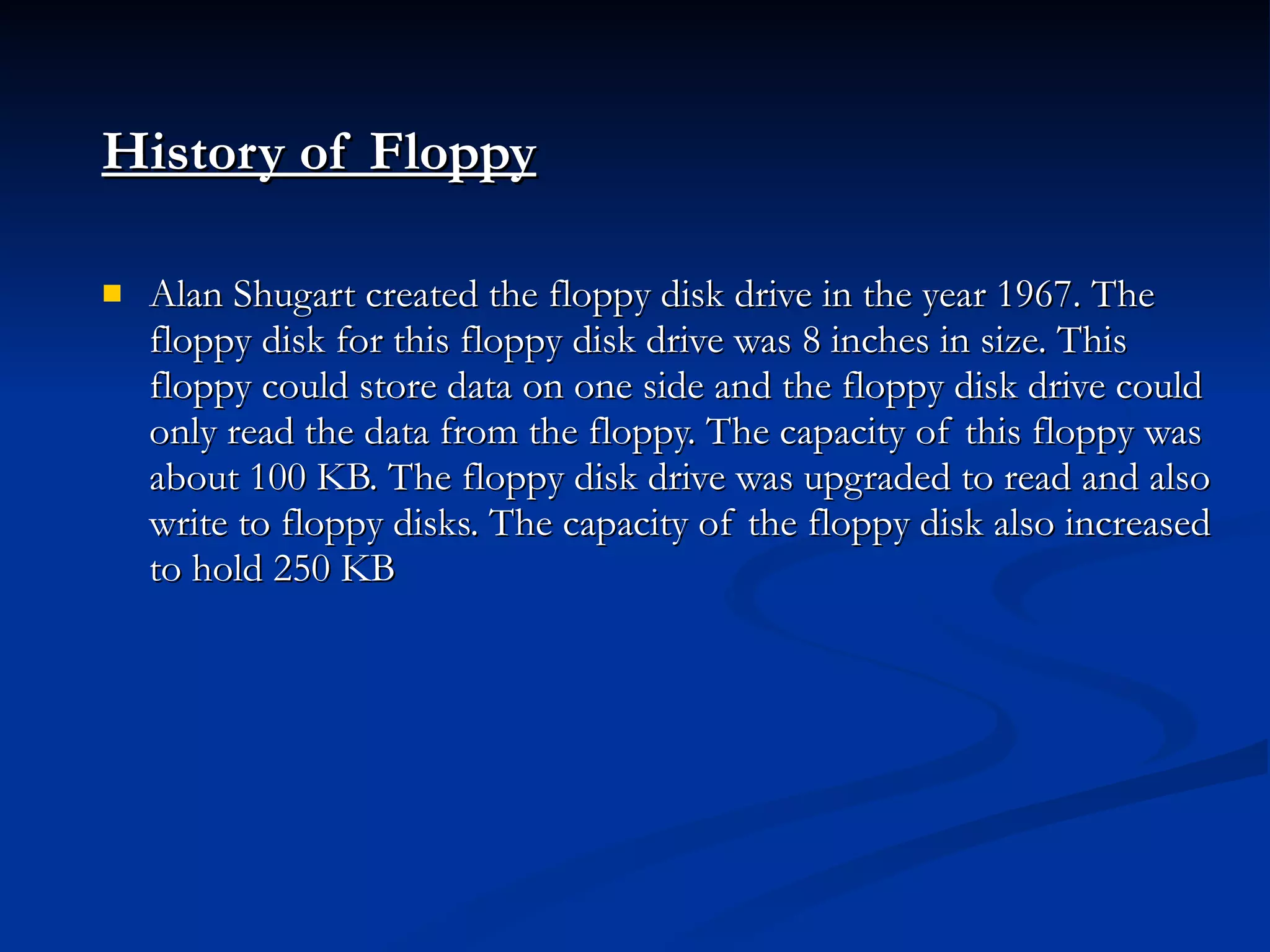 History of Floppy   Alan Shugart created the floppy disk drive in the year 1967. The floppy disk for this floppy disk drive was 8 inches in size. This floppy could store data on one side and the floppy disk drive could only read the data from the floppy. The capacity of this floppy was about 100 KB. The floppy disk drive was upgraded to read and also write to floppy disks. The capacity of the floppy disk also increased to hold 250 KB 