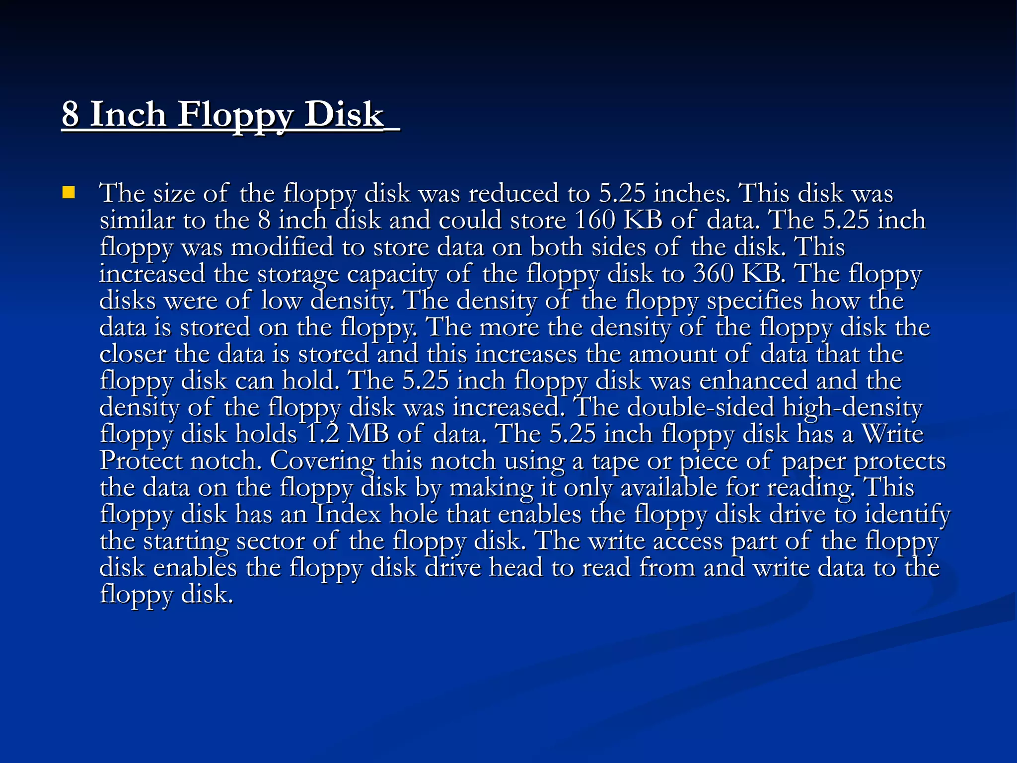 8 Inch Floppy Disk   The size of the floppy disk was reduced to 5.25 inches. This disk was similar to the 8 inch disk and could store 160 KB of data. The 5.25 inch floppy was modified to store data on both sides of the disk. This increased the storage capacity of the floppy disk to 360 KB. The floppy disks were of low density. The density of the floppy specifies how the data is stored on the floppy. The more the density of the floppy disk the closer the data is stored and this increases the amount of data that the floppy disk can hold. The 5.25 inch floppy disk was enhanced and the density of the floppy disk was increased. The double-sided high-density floppy disk holds 1.2 MB of data. The 5.25 inch floppy disk has a Write Protect notch. Covering this notch using a tape or piece of paper protects the data on the floppy disk by making it only available for reading. This floppy disk has an Index hole that enables the floppy disk drive to identify the starting sector of the floppy disk. The write access part of the floppy disk enables the floppy disk drive head to read from and write data to the floppy disk. 