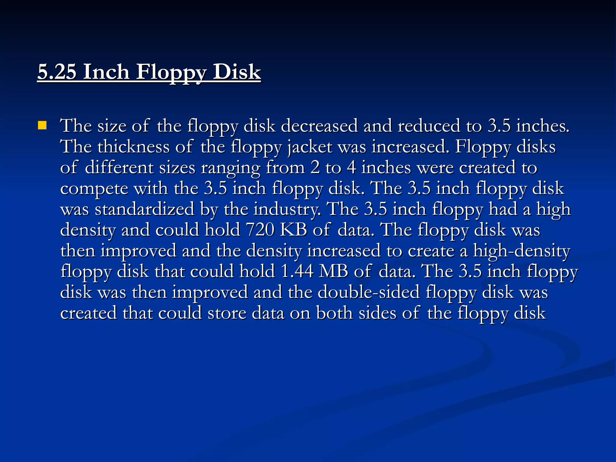 5.25 Inch Floppy Disk   The size of the floppy disk decreased and reduced to 3.5 inches. The thickness of the floppy jacket was increased. Floppy disks of different sizes ranging from 2 to 4 inches were created to compete with the 3.5 inch floppy disk. The 3.5 inch floppy disk was standardized by the industry. The 3.5 inch floppy had a high density and could hold 720 KB of data. The floppy disk was then improved and the density increased to create a high-density floppy disk that could hold 1.44 MB of data. The 3.5 inch floppy disk was then improved and the double-sided floppy disk was created that could store data on both sides of the floppy disk 