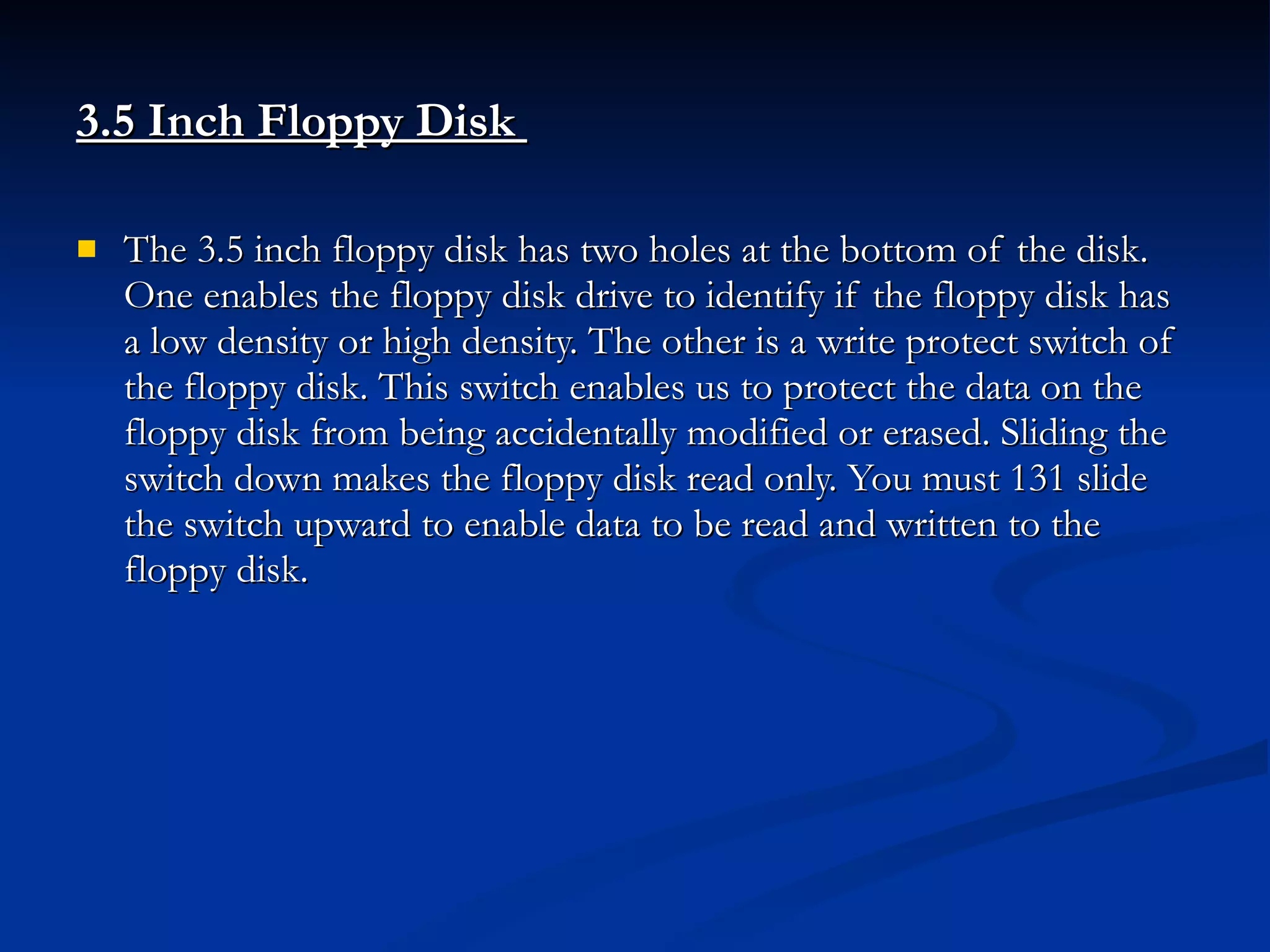 3.5 Inch Floppy Disk   The 3.5 inch floppy disk has two holes at the bottom of the disk. One enables the floppy disk drive to identify if the floppy disk has a low density or high density. The other is a write protect switch of the floppy disk. This switch enables us to protect the data on the floppy disk from being accidentally modified or erased. Sliding the switch down makes the floppy disk read only. You must 131 slide the switch upward to enable data to be read and written to the floppy disk. 