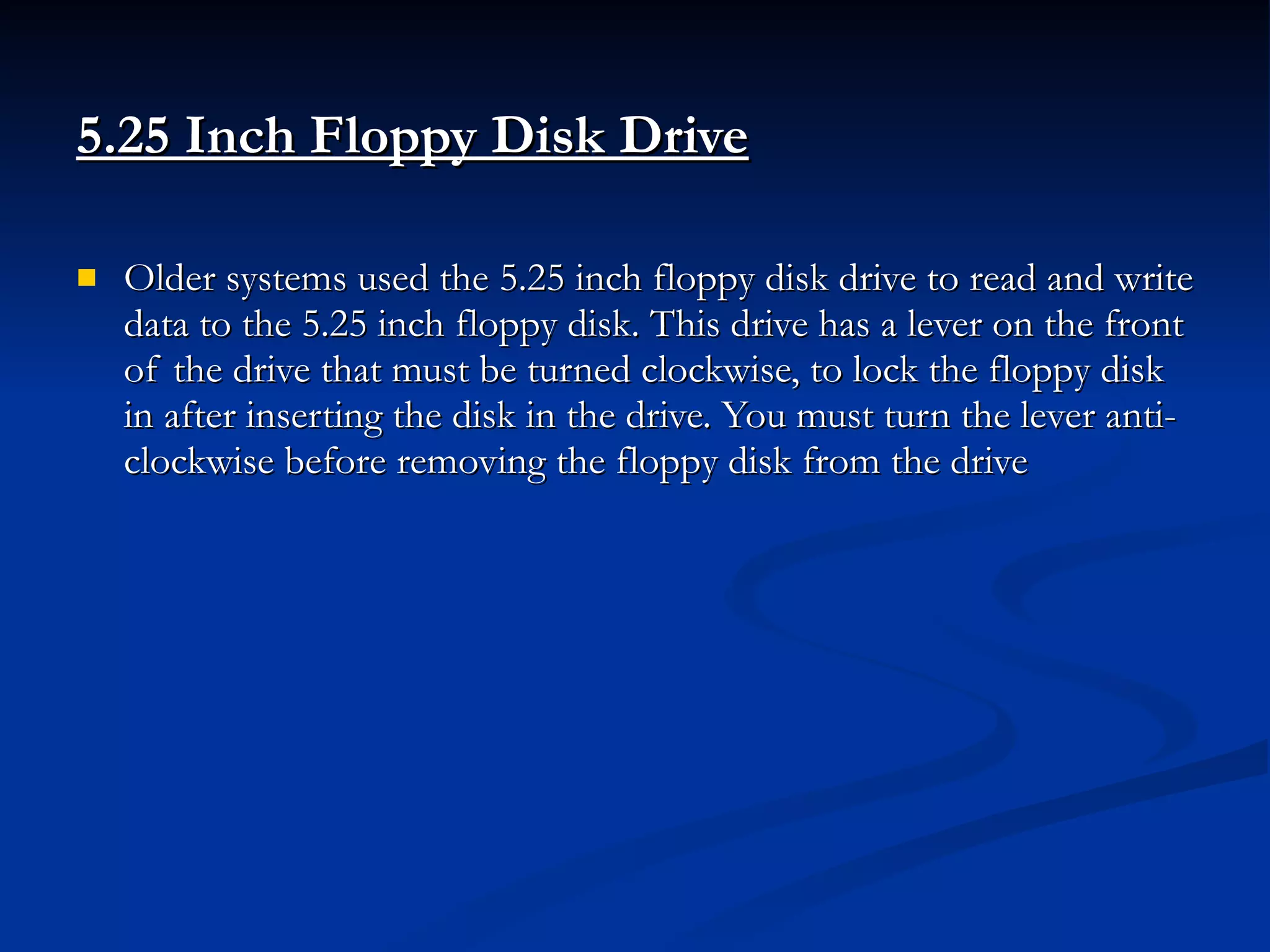 5.25 Inch Floppy Disk Drive   Older systems used the 5.25 inch floppy disk drive to read and write data to the 5.25 inch floppy disk. This drive has a lever on the front of the drive that must be turned clockwise, to lock the floppy disk in after inserting the disk in the drive. You must turn the lever anti-clockwise before removing the floppy disk from the drive 