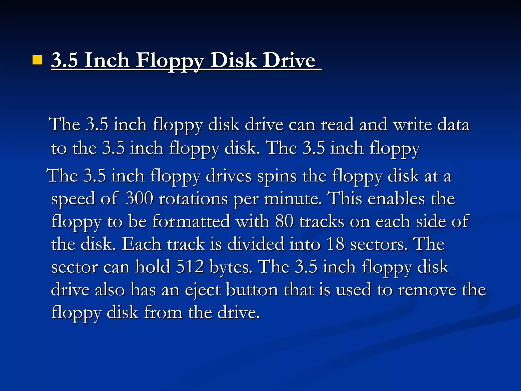 3.5 Inch Floppy Disk Drive   The 3.5 inch floppy disk drive can read and write data to the 3.5 inch floppy disk. The 3.5 inch floppy  The 3.5 inch floppy drives spins the floppy disk at a speed of 300 rotations per minute. This enables the floppy to be formatted with 80 tracks on each side of the disk. Each track is divided into 18 sectors. The sector can hold 512 bytes. The 3.5 inch floppy disk drive also has an eject button that is used to remove the floppy disk from the drive. 