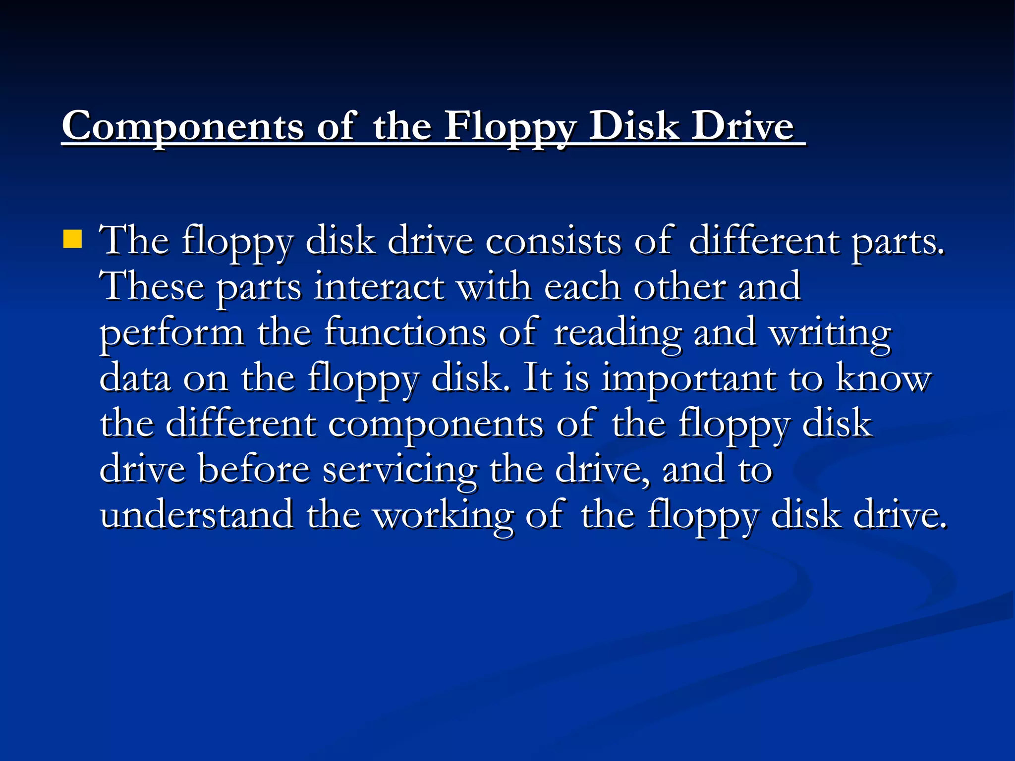 Components of the Floppy Disk Drive   The floppy disk drive consists of different parts. These parts interact with each other and perform the functions of reading and writing data on the floppy disk. It is important to know the different components of the floppy disk drive before servicing the drive, and to understand the working of the floppy disk drive. 