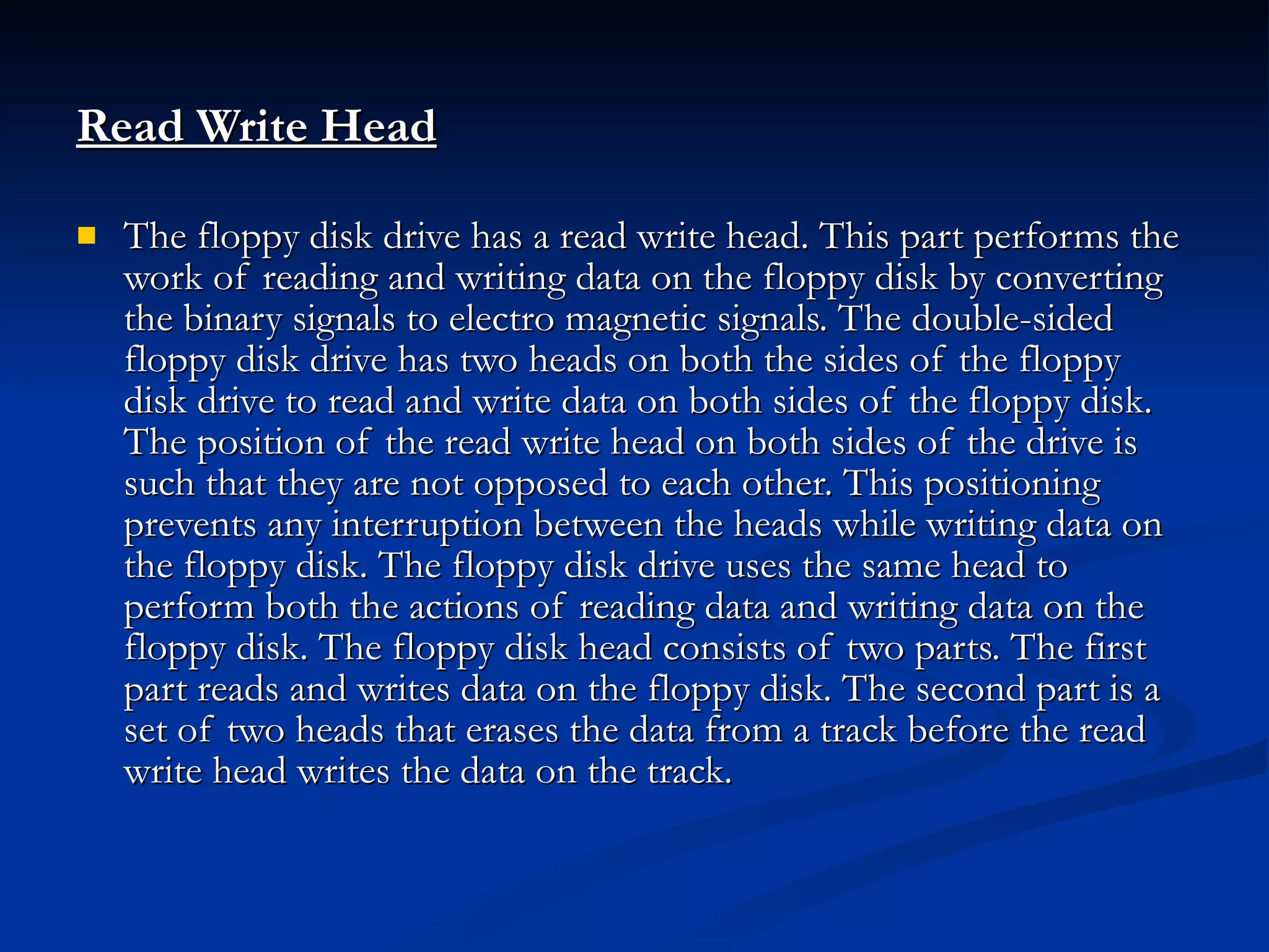 Read Write Head   The floppy disk drive has a read write head. This part performs the work of reading and writing data on the floppy disk by converting the binary signals to electro magnetic signals. The double-sided floppy disk drive has two heads on both the sides of the floppy disk drive to read and write data on both sides of the floppy disk. The position of the read write head on both sides of the drive is such that they are not opposed to each other. This positioning prevents any interruption between the heads while writing data on the floppy disk. The floppy disk drive uses the same head to perform both the actions of reading data and writing data on the floppy disk. The floppy disk head consists of two parts. The first part reads and writes data on the floppy disk. The second part is a set of two heads that erases the data from a track before the read write head writes the data on the track. 
