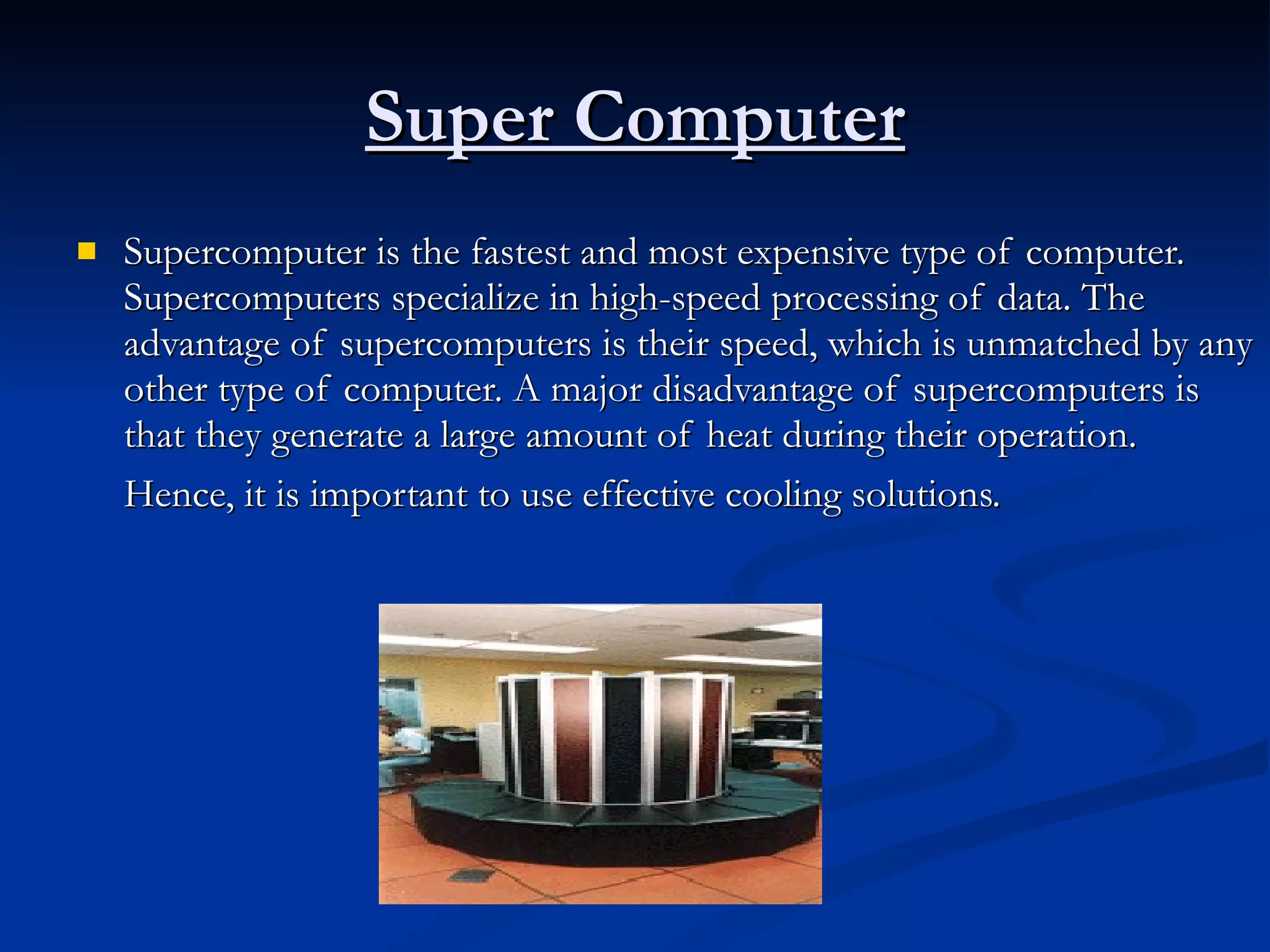 Super Computer Supercomputer is the fastest and most expensive type of computer. Supercomputers specialize in high-speed processing of data. The advantage of supercomputers is their speed, which is unmatched by any other type of computer. A major disadvantage of supercomputers is that they generate a large amount of heat during their operation. Hence, it is important to use effective cooling solutions.   