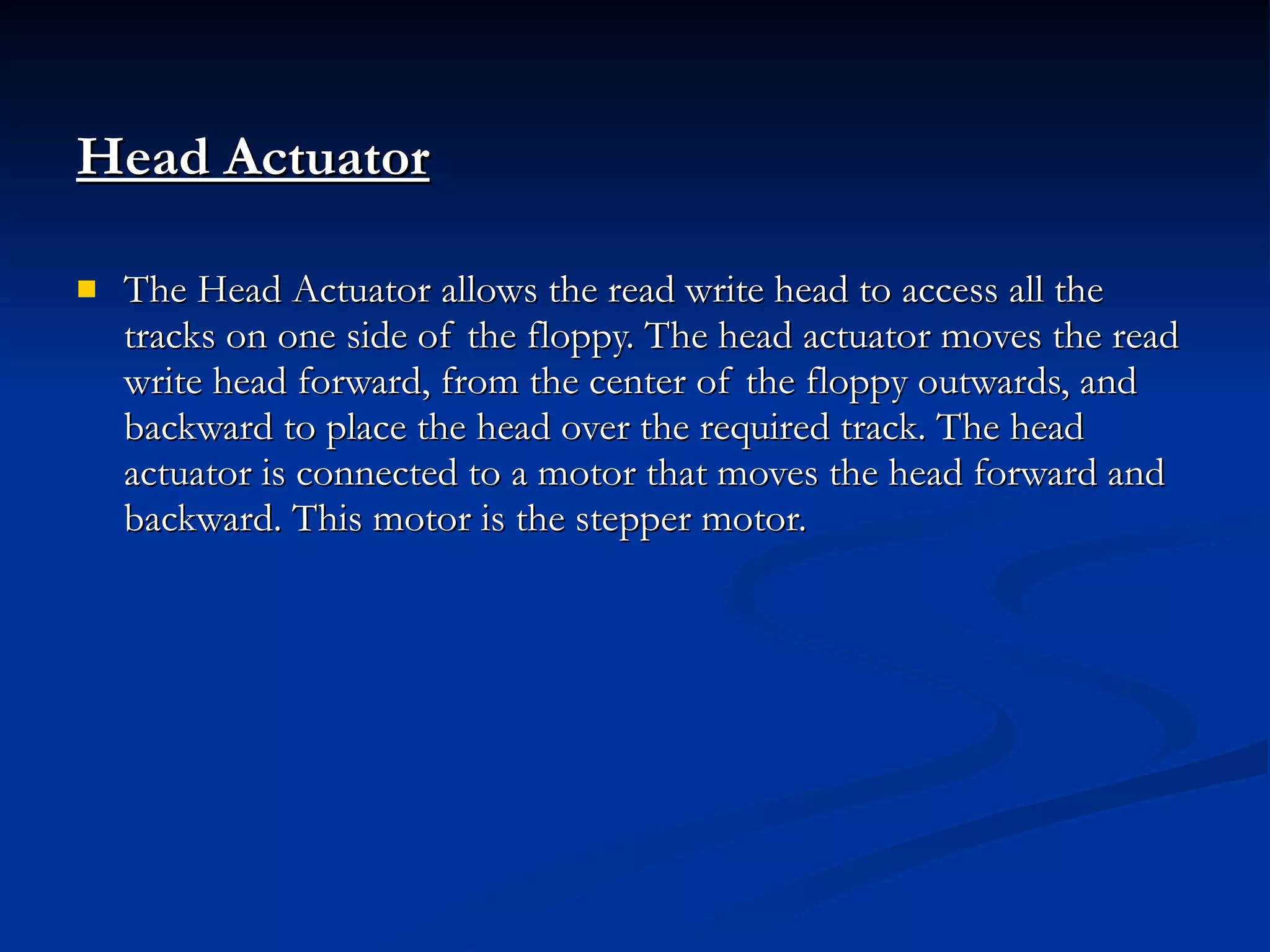 Head Actuator The Head Actuator allows the read write head to access all the tracks on one side of the floppy. The head actuator moves the read write head forward, from the center of the floppy outwards, and backward to place the head over the required track. The head actuator is connected to a motor that moves the head forward and backward. This motor is the stepper motor. 