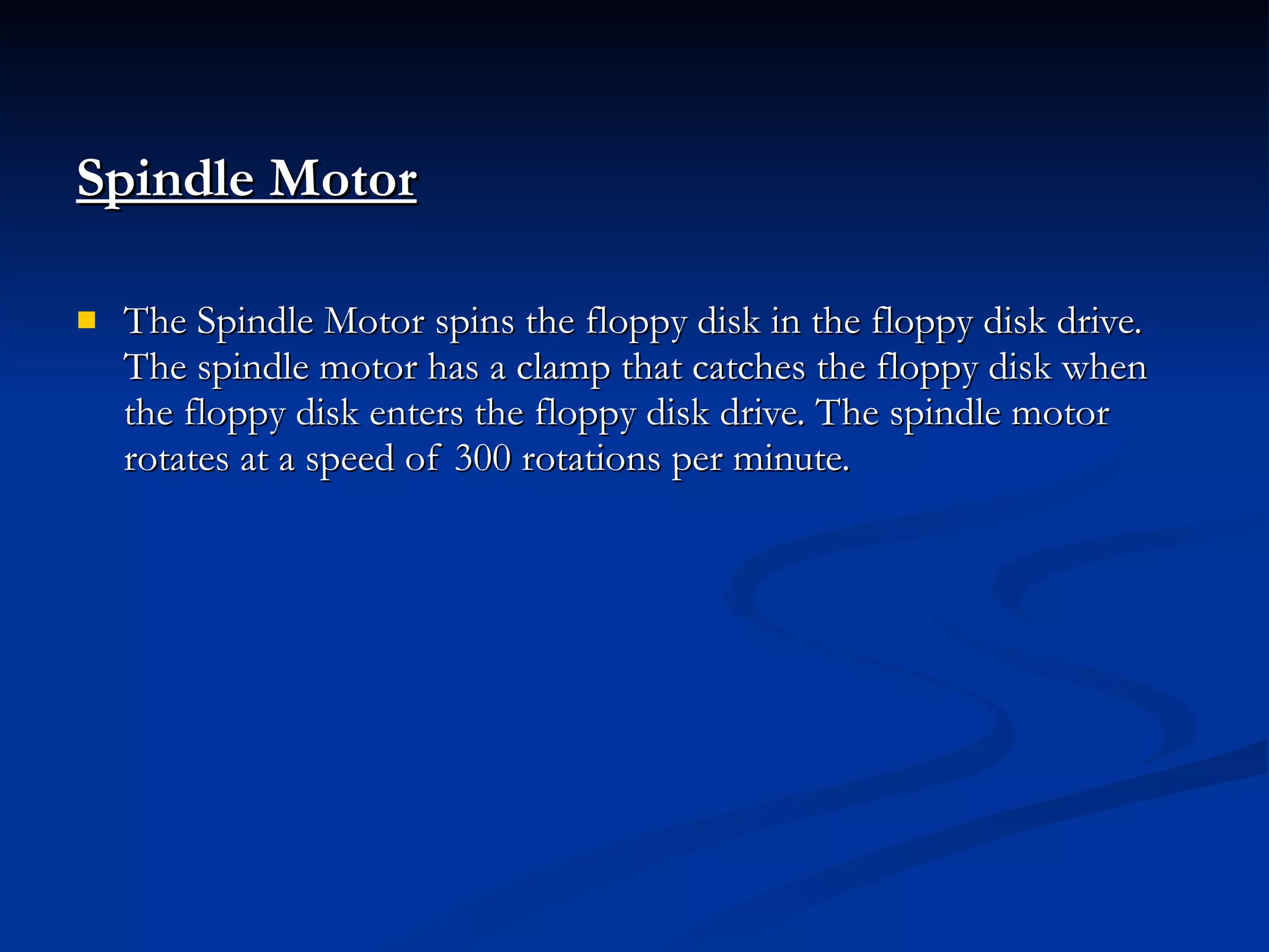 Spindle Motor   The Spindle Motor spins the floppy disk in the floppy disk drive. The spindle motor has a clamp that catches the floppy disk when the floppy disk enters the floppy disk drive. The spindle motor rotates at a speed of 300 rotations per minute. 
