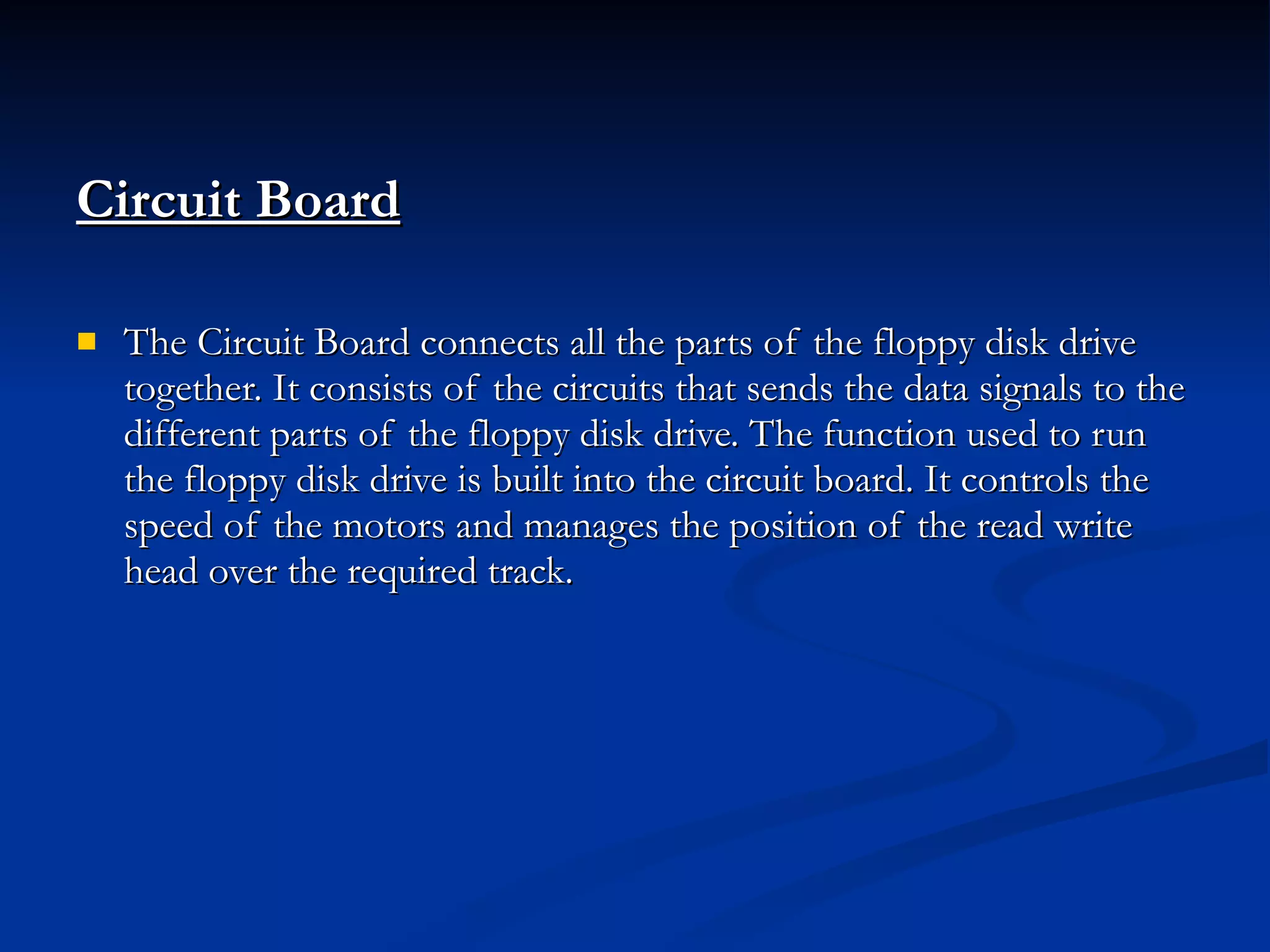 Circuit Board The Circuit Board connects all the parts of the floppy disk drive together. It consists of the circuits that sends the data signals to the different parts of the floppy disk drive. The function used to run the floppy disk drive is built into the circuit board. It controls the speed of the motors and manages the position of the read write head over the required track. 