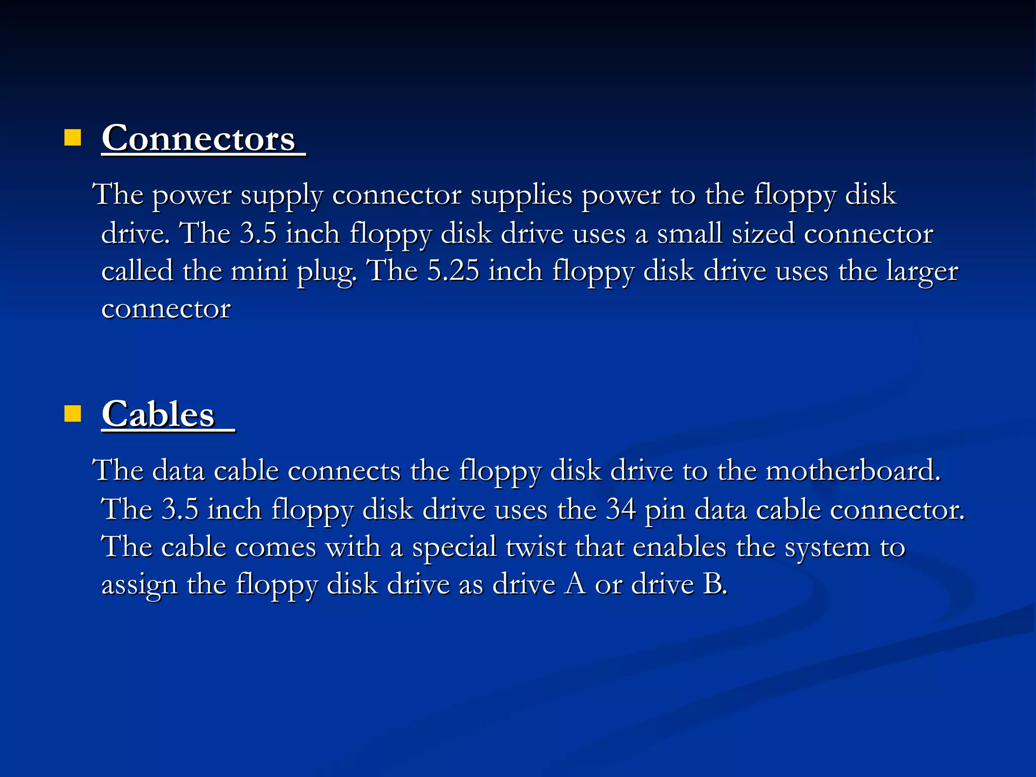 Connectors   The power supply connector supplies power to the floppy disk drive. The 3.5 inch floppy disk drive uses a small sized connector called the mini plug. The 5.25 inch floppy disk drive uses the larger connector Cables   The data cable connects the floppy disk drive to the motherboard. The 3.5 inch floppy disk drive uses the 34 pin data cable connector. The cable comes with a special twist that enables the system to assign the floppy disk drive as drive A or drive B. 