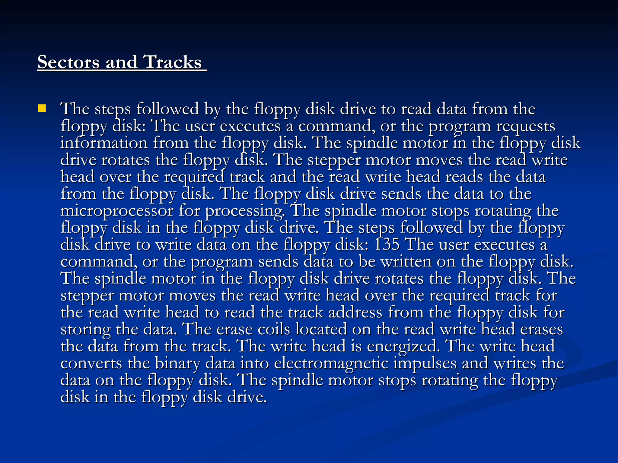 Sectors and Tracks  The steps followed by the floppy disk drive to read data from the floppy disk: The user executes a command, or the program requests information from the floppy disk. The spindle motor in the floppy disk drive rotates the floppy disk. The stepper motor moves the read write head over the required track and the read write head reads the data from the floppy disk. The floppy disk drive sends the data to the microprocessor for processing. The spindle motor stops rotating the floppy disk in the floppy disk drive. The steps followed by the floppy disk drive to write data on the floppy disk: 135 The user executes a command, or the program sends data to be written on the floppy disk. The spindle motor in the floppy disk drive rotates the floppy disk. The stepper motor moves the read write head over the required track for the read write head to read the track address from the floppy disk for storing the data. The erase coils located on the read write head erases the data from the track. The write head is energized. The write head converts the binary data into electromagnetic impulses and writes the data on the floppy disk. The spindle motor stops rotating the floppy disk in the floppy disk drive. 