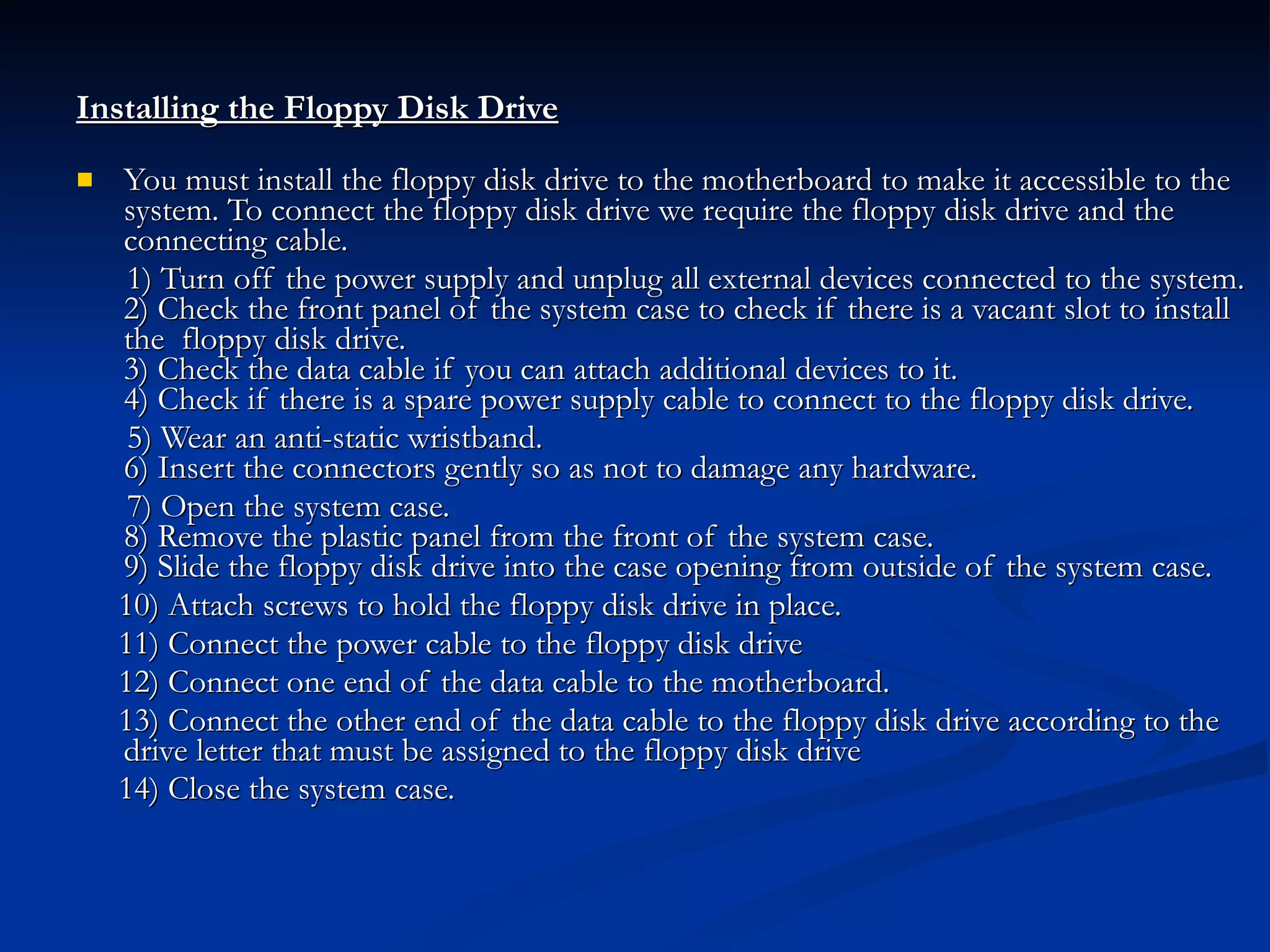 Installing the Floppy Disk Drive   You must install the floppy disk drive to the motherboard to make it accessible to the system. To connect the floppy disk drive we require the floppy disk drive and the connecting cable. 1) Turn off the power supply and unplug all external devices connected to the system. 2) Check the front panel of the system case to check if there is a vacant slot to install the  floppy disk drive.  3) Check the data cable if you can attach additional devices to it. 4) Check if there is a spare power supply cable to connect to the floppy disk drive. 5) Wear an anti-static wristband. 6) Insert the connectors gently so as not to damage any hardware.  7) Open the system case. 8) Remove the plastic panel from the front of the system case. 9) Slide the floppy disk drive into the case opening from outside of the system case. 10) Attach screws to hold the floppy disk drive in place. 11) Connect the power cable to the floppy disk drive  12) Connect one end of the data cable to the motherboard.  13) Connect the other end of the data cable to the floppy disk drive according to the drive letter that must be assigned to the floppy disk drive  14) Close the system case.   