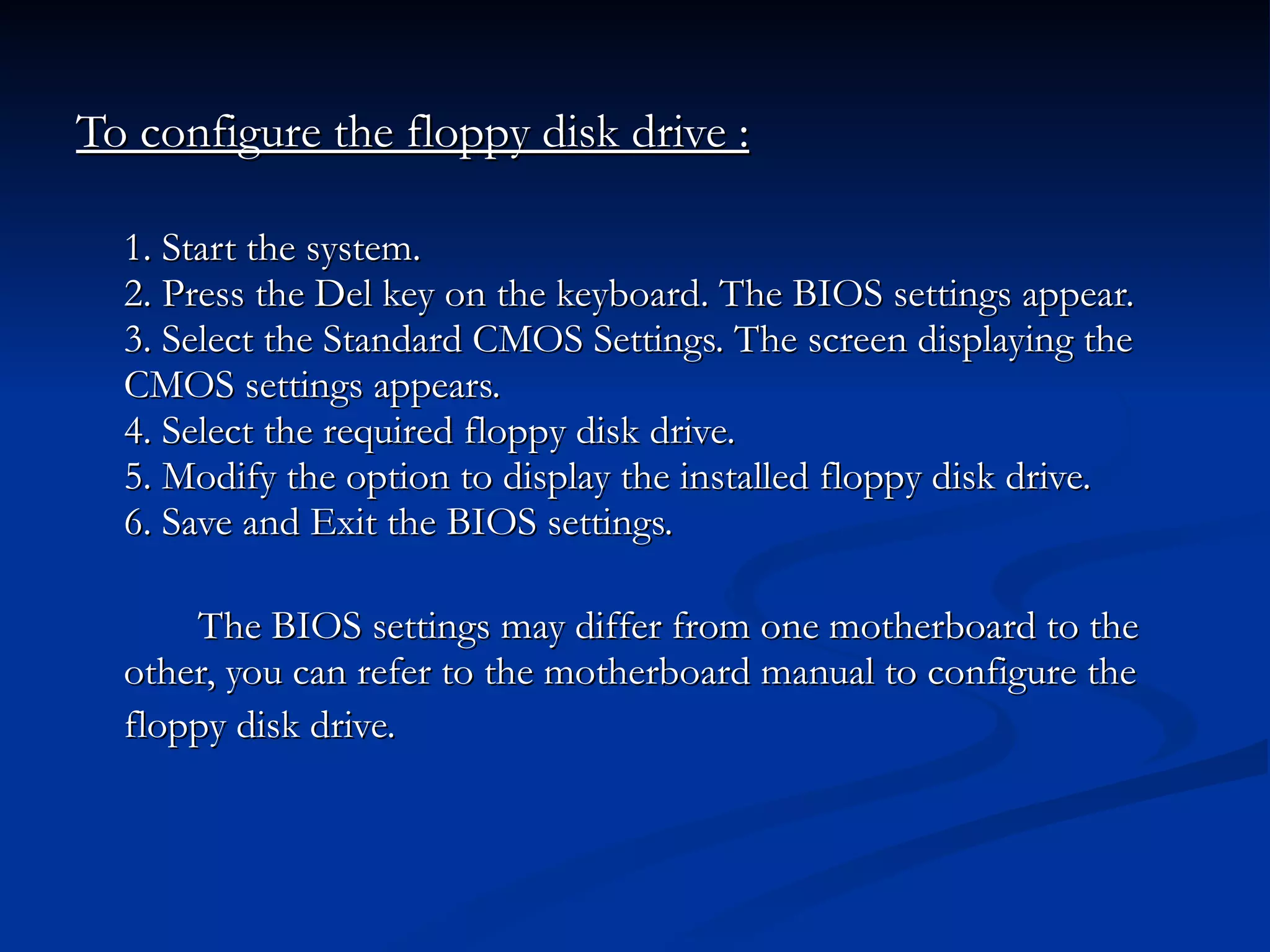 To configure the floppy disk drive : 1. Start the system. 2. Press the Del key on the keyboard. The BIOS settings appear. 3. Select the Standard CMOS Settings. The screen displaying the  CMOS settings appears. 4. Select the required floppy disk drive. 5. Modify the option to display the installed floppy disk drive. 6. Save and Exit the BIOS settings. The BIOS settings may differ from one motherboard to the other, you can refer to the motherboard manual to configure the floppy disk drive.   