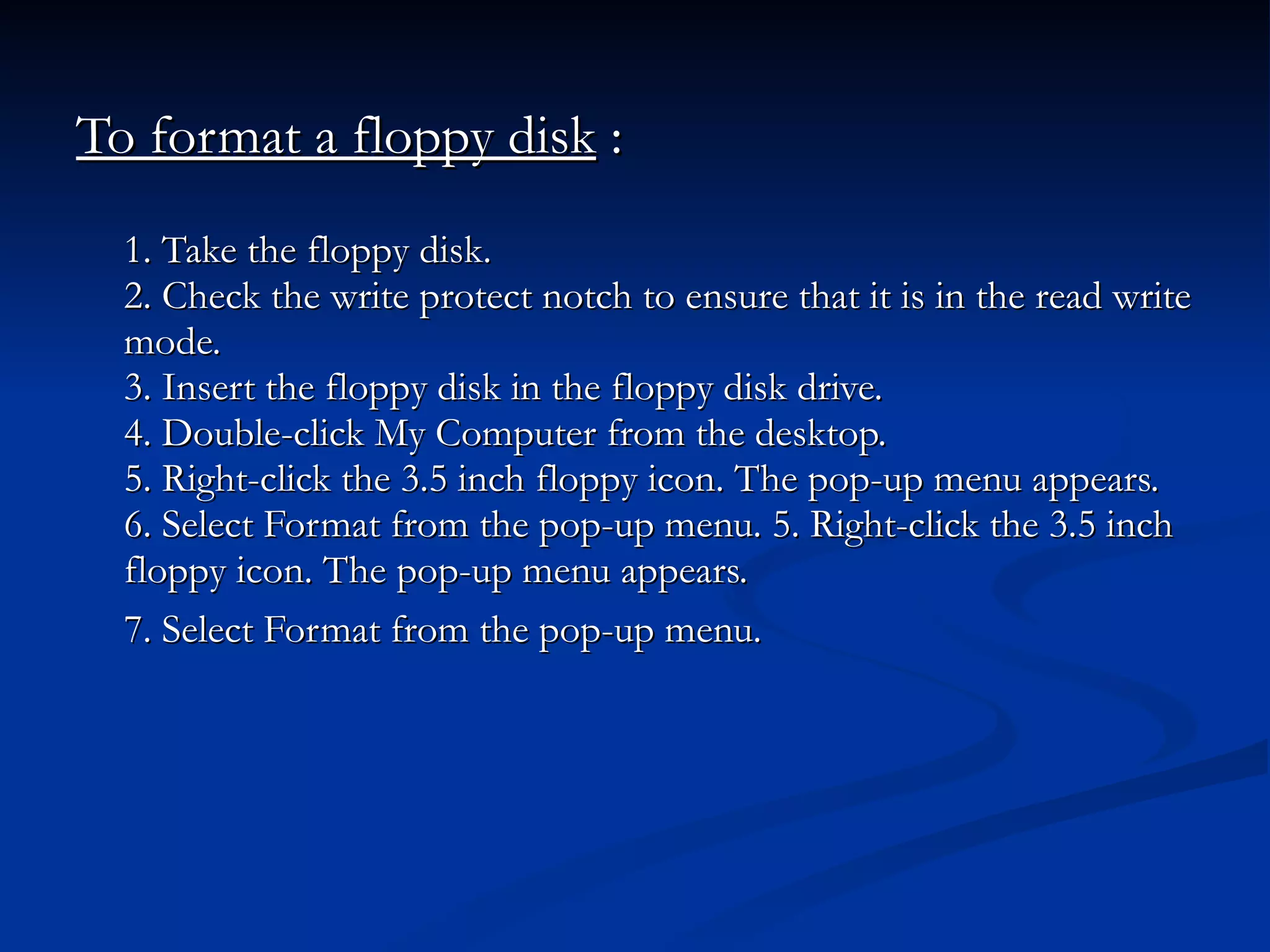 To format a floppy disk  : 1. Take the floppy disk. 2. Check the write protect notch to ensure that it is in the read write mode. 3. Insert the floppy disk in the floppy disk drive. 4. Double-click My Computer from the desktop. 5. Right-click the 3.5 inch floppy icon. The pop-up menu appears. 6. Select Format from the pop-up menu. 5. Right-click the 3.5 inch floppy icon. The pop-up menu appears. 7. Select Format from the pop-up menu.   
