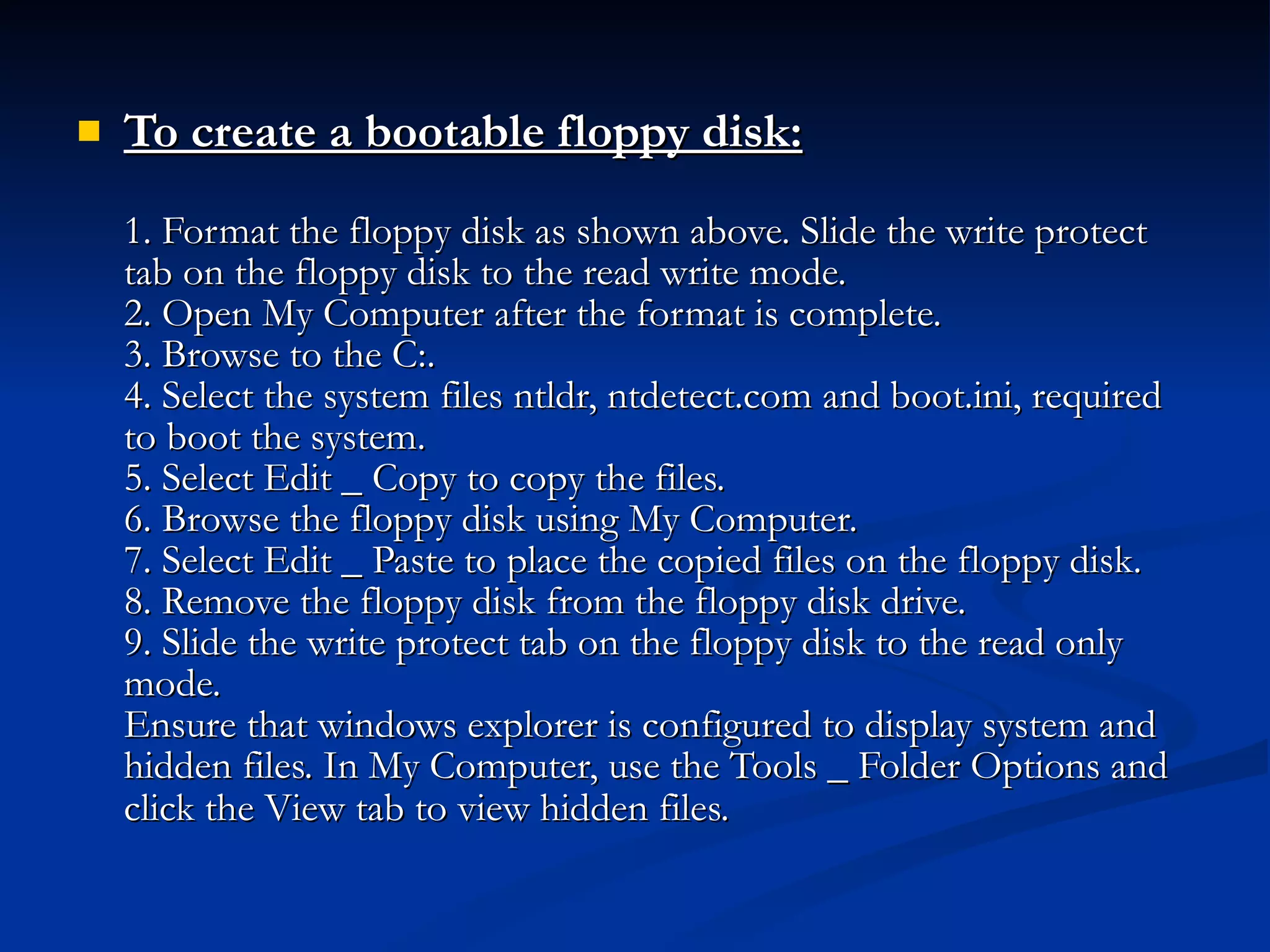 To create a bootable floppy disk: 1. Format the floppy disk as shown above. Slide the write protect tab on the floppy disk to the read write mode.  2. Open My Computer after the format is complete. 3. Browse to the C:. 4. Select the system files ntldr, ntdetect.com and boot.ini, required to boot the system. 5. Select Edit _ Copy to copy the files. 6. Browse the floppy disk using My Computer. 7. Select Edit _ Paste to place the copied files on the floppy disk. 8. Remove the floppy disk from the floppy disk drive. 9. Slide the write protect tab on the floppy disk to the read only mode. Ensure that windows explorer is configured to display system and hidden files. In My Computer, use the Tools _ Folder Options and click the View tab to view hidden files.   