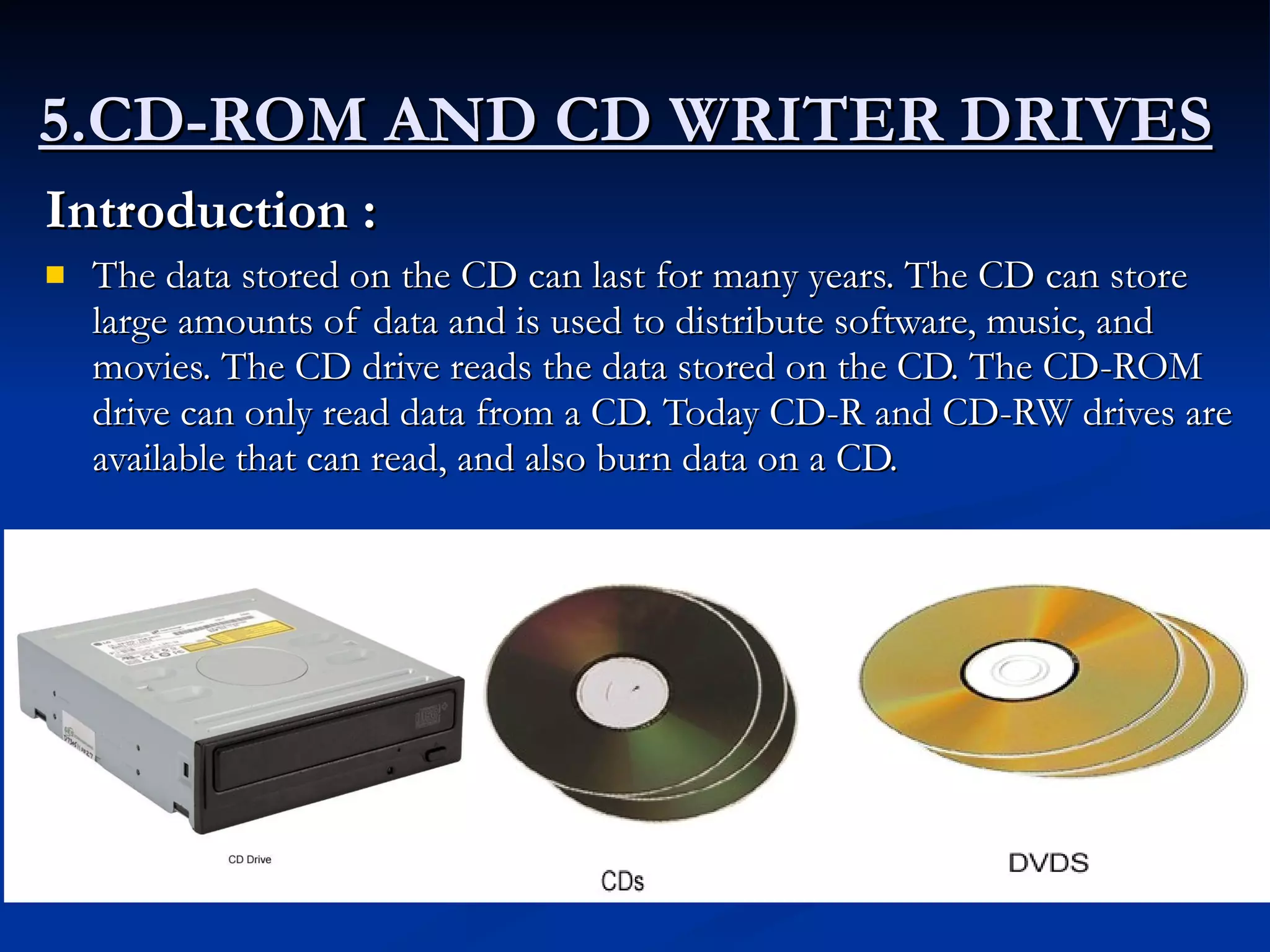 5.CD-ROM AND CD WRITER DRIVES   Introduction :   The data stored on the CD can last for many years. The CD can store large amounts of data and is used to distribute software, music, and movies. The CD drive reads the data stored on the CD. The CD-ROM drive can only read data from a CD. Today CD-R and CD-RW drives are available that can read, and also burn data on a CD.  