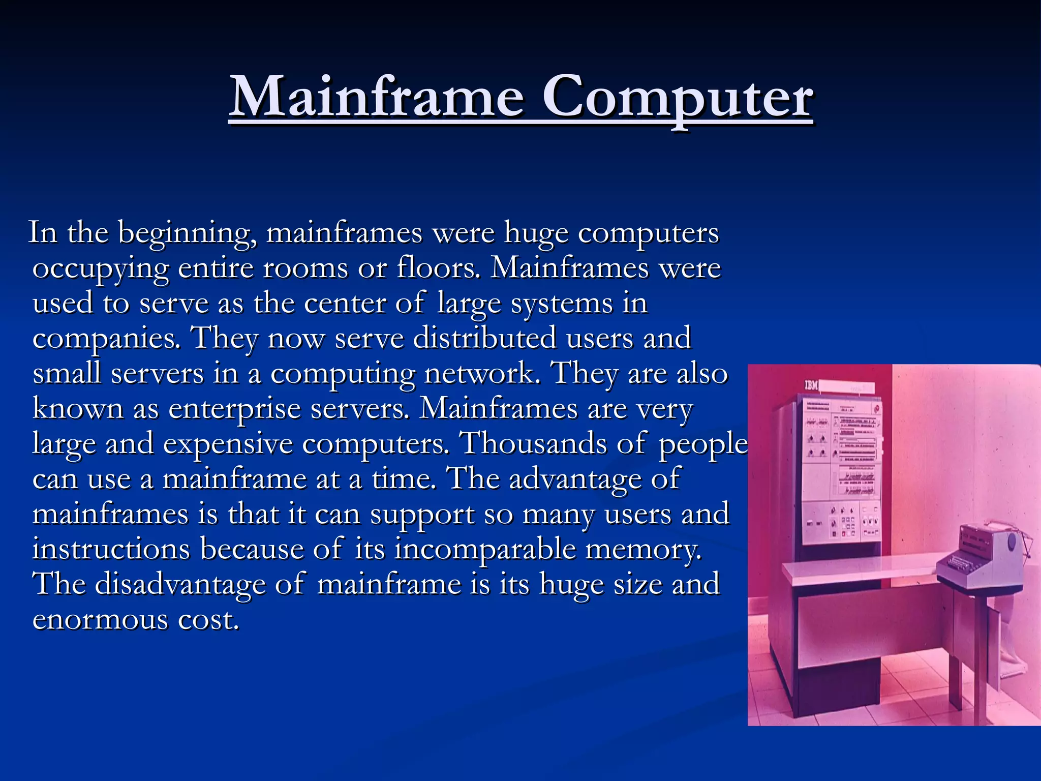 Mainframe Computer In the beginning, mainframes were huge computers occupying entire rooms or floors. Mainframes were used to serve as the center of large systems in companies. They now serve distributed users and small servers in a computing network. They are also known as enterprise servers. Mainframes are very large and expensive computers. Thousands of people can use a mainframe at a time. The advantage of mainframes is that it can support so many users and instructions because of its incomparable memory. The disadvantage of mainframe is its huge size and enormous cost.  