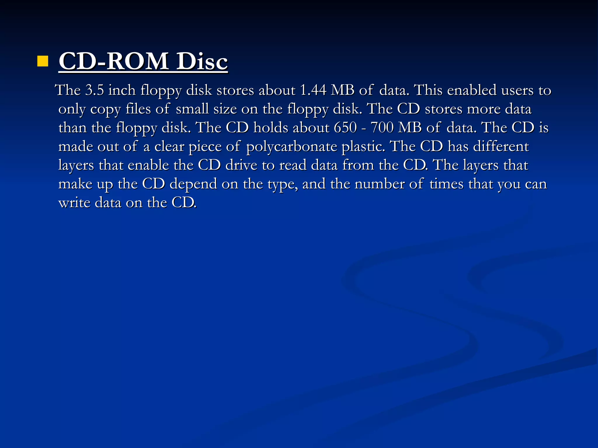 CD-ROM Disc   The 3.5 inch floppy disk stores about 1.44 MB of data. This enabled users to only copy files of small size on the floppy disk. The CD stores more data than the floppy disk. The CD holds about 650 - 700 MB of data. The CD is made out of a clear piece of polycarbonate plastic. The CD has different layers that enable the CD drive to read data from the CD. The layers that make up the CD depend on the type, and the number of times that you can write data on the CD. 
