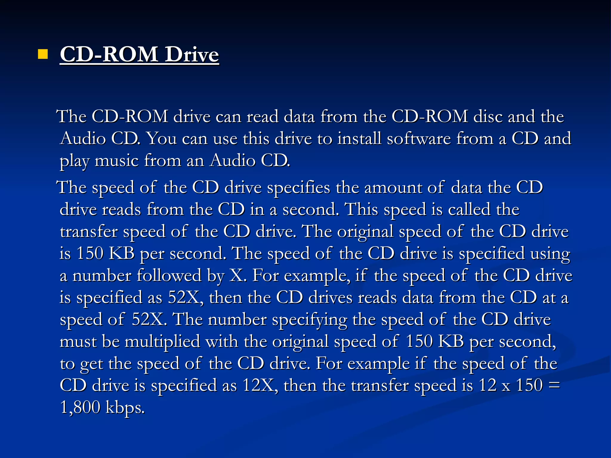 CD-ROM Drive   The CD-ROM drive can read data from the CD-ROM disc and the Audio CD. You can use this drive to install software from a CD and play music from an Audio CD. The speed of the CD drive specifies the amount of data the CD drive reads from the CD in a second. This speed is called the transfer speed of the CD drive. The original speed of the CD drive is 150 KB per second. The speed of the CD drive is specified using a number followed by X. For example, if the speed of the CD drive is specified as 52X, then the CD drives reads data from the CD at a speed of 52X. The number specifying the speed of the CD drive must be multiplied with the original speed of 150 KB per second, to get the speed of the CD drive. For example if the speed of the CD drive is specified as 12X, then the transfer speed is 12 x 150 = 1,800 kbps. 