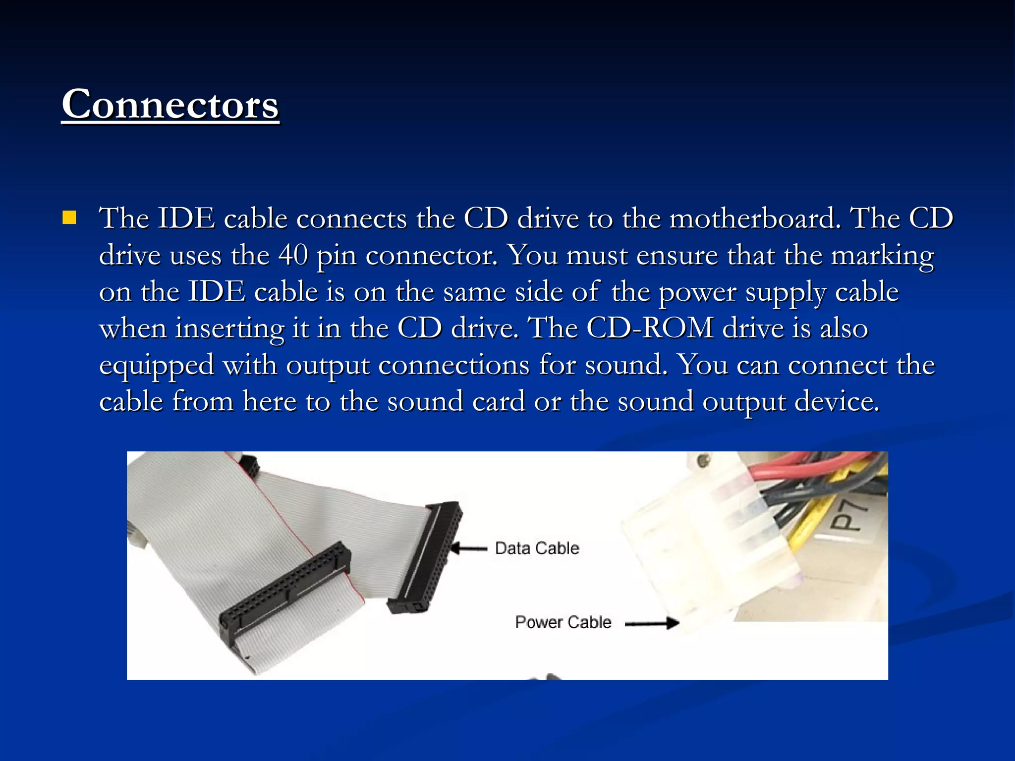 Connectors The IDE cable connects the CD drive to the motherboard. The CD drive uses the 40 pin connector. You must ensure that the marking on the IDE cable is on the same side of the power supply cable when inserting it in the CD drive. The CD-ROM drive is also equipped with output connections for sound. You can connect the cable from here to the sound card or the sound output device. 