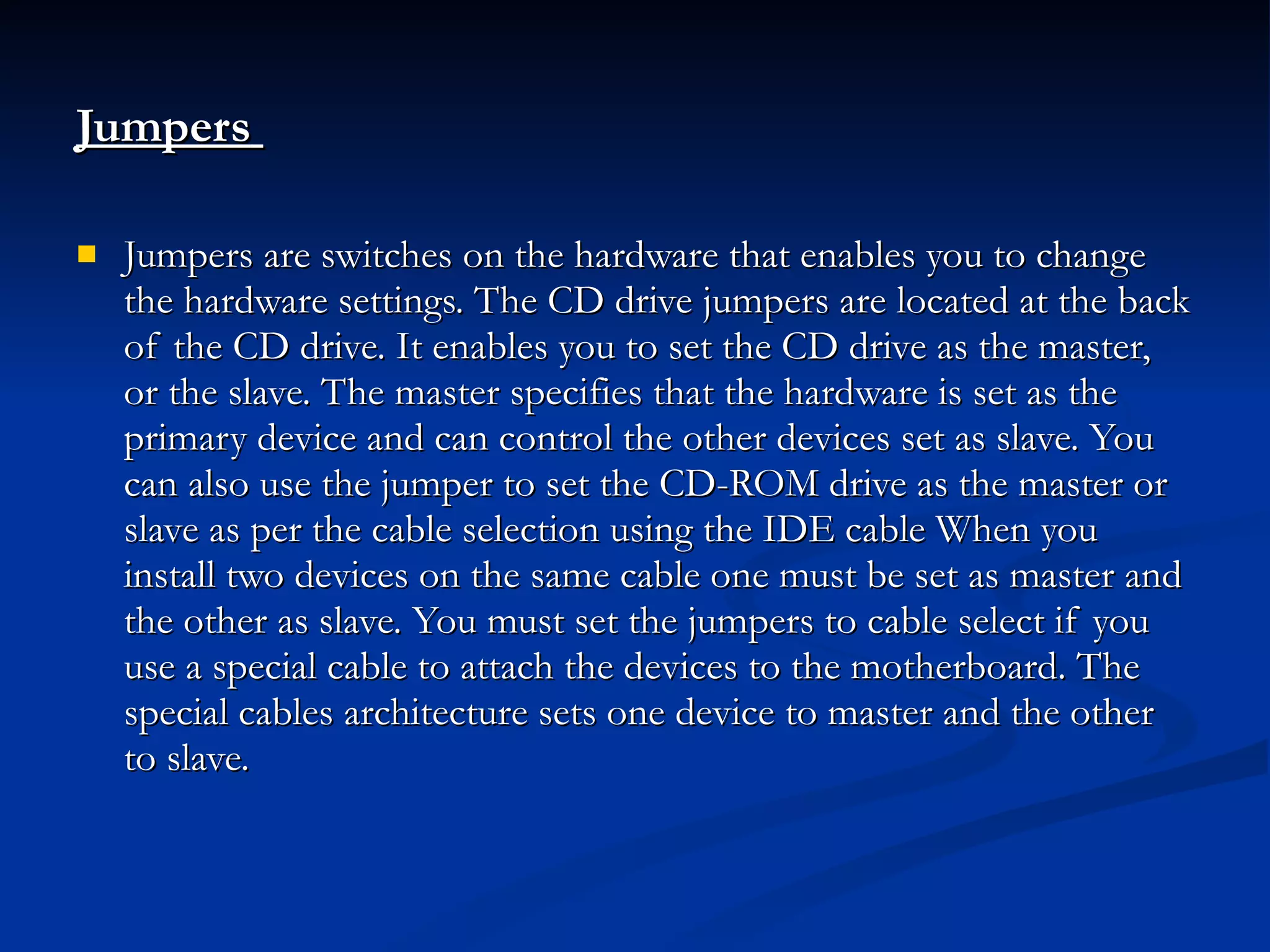 Jumpers   Jumpers are switches on the hardware that enables you to change the hardware settings. The CD drive jumpers are located at the back of the CD drive. It enables you to set the CD drive as the master, or the slave. The master specifies that the hardware is set as the primary device and can control the other devices set as slave. You can also use the jumper to set the CD-ROM drive as the master or slave as per the cable selection using the IDE cable When you install two devices on the same cable one must be set as master and the other as slave. You must set the jumpers to cable select if you use a special cable to attach the devices to the motherboard. The special cables architecture sets one device to master and the other to slave. 