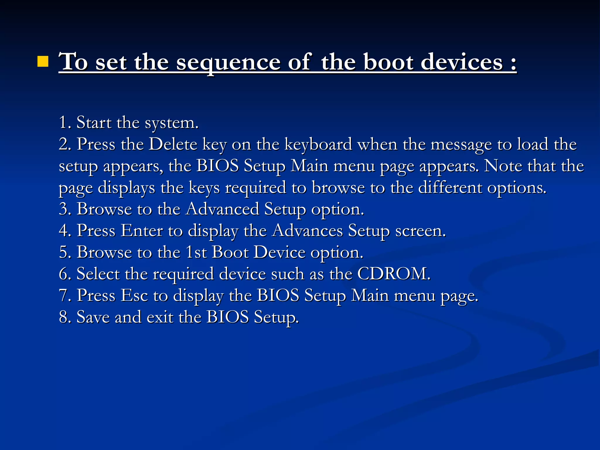 To set the sequence of the boot devices : 1. Start the system. 2. Press the Delete key on the keyboard when the message to load the setup appears, the BIOS Setup Main menu page appears. Note that the page displays the keys required to browse to the different options. 3. Browse to the Advanced Setup option. 4. Press Enter to display the Advances Setup screen. 5. Browse to the 1st Boot Device option. 6. Select the required device such as the CDROM. 7. Press Esc to display the BIOS Setup Main menu page. 8. Save and exit the BIOS Setup. 