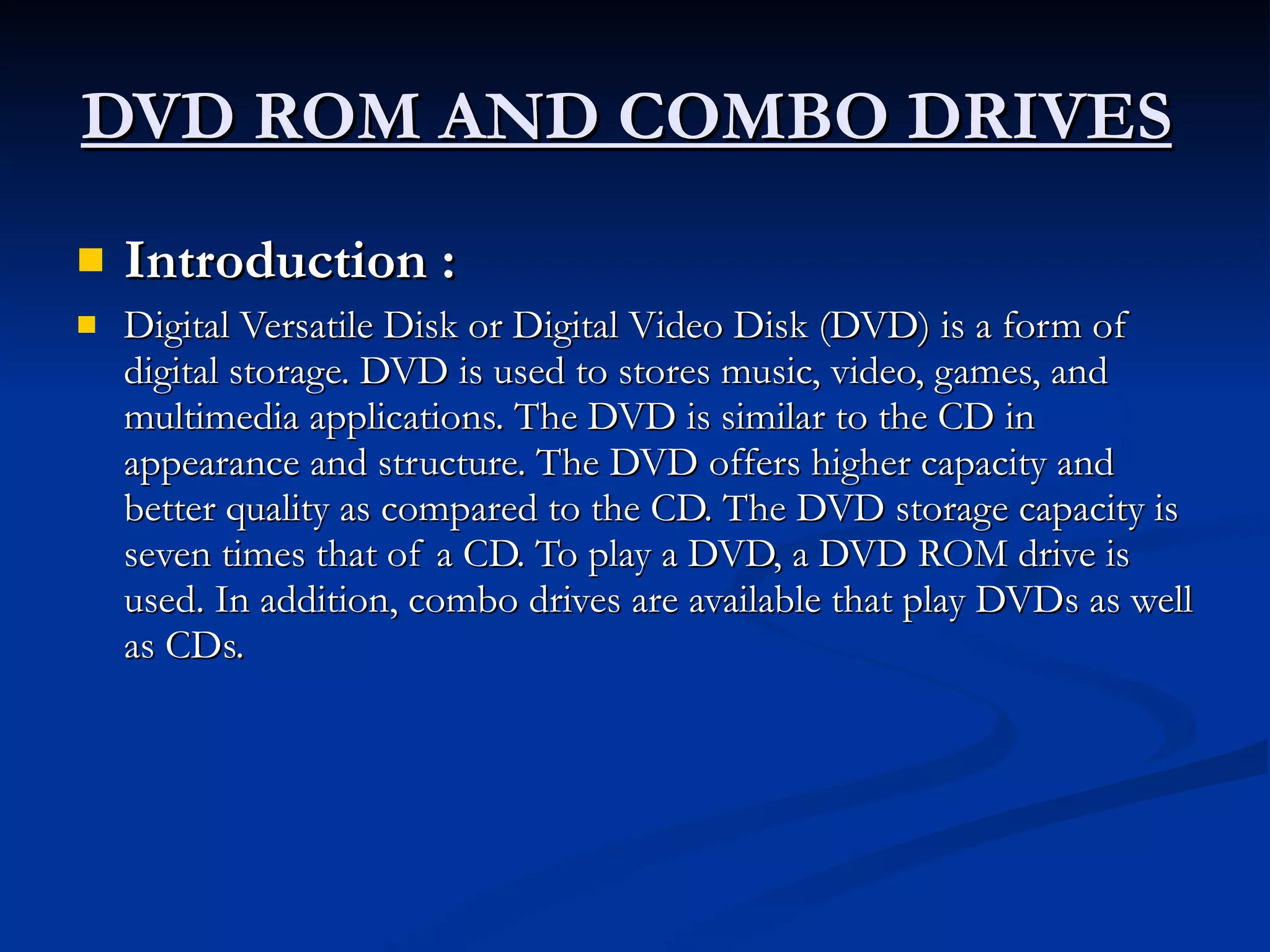 DVD ROM AND COMBO DRIVES   Introduction :   Digital Versatile Disk or Digital Video Disk (DVD) is a form of digital storage. DVD is used to stores music, video, games, and multimedia applications. The DVD is similar to the CD in appearance and structure. The DVD offers higher capacity and better quality as compared to the CD. The DVD storage capacity is seven times that of a CD. To play a DVD, a DVD ROM drive is used. In addition, combo drives are available that play DVDs as well as CDs. 
