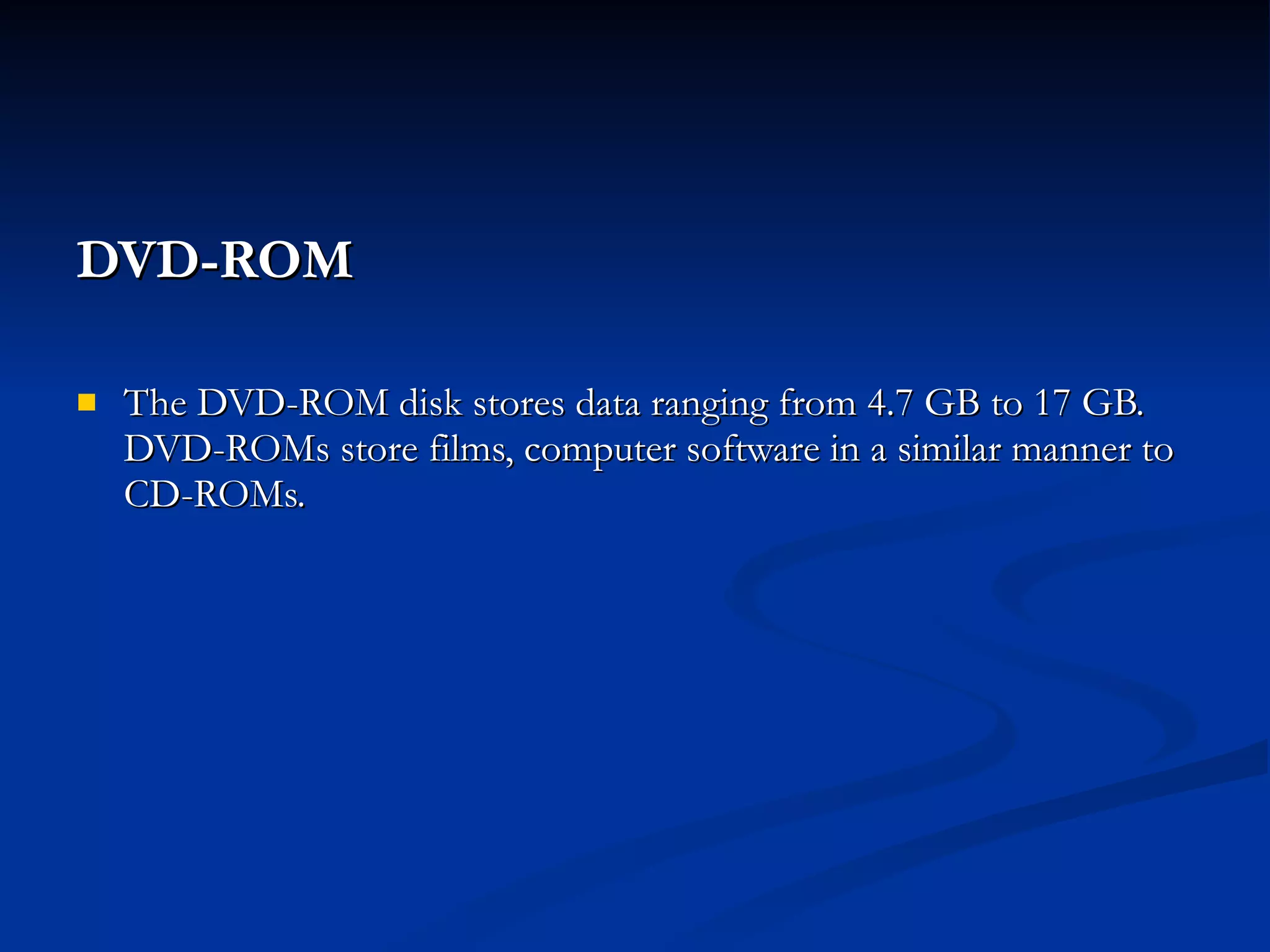 DVD-ROM   The DVD-ROM disk stores data ranging from 4.7 GB to 17 GB. DVD-ROMs store films, computer software in a similar manner to CD-ROMs. 