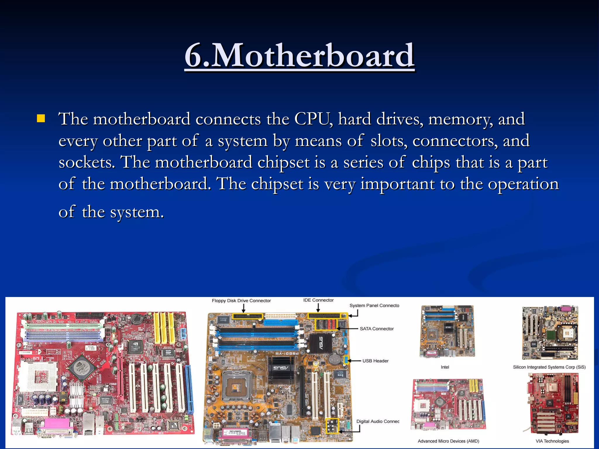 6.Motherboard The motherboard connects the CPU, hard drives, memory, and every other part of a system by means of slots, connectors, and sockets. The motherboard chipset is a series of chips that is a part of the motherboard. The chipset is very important to the operation of the system.   