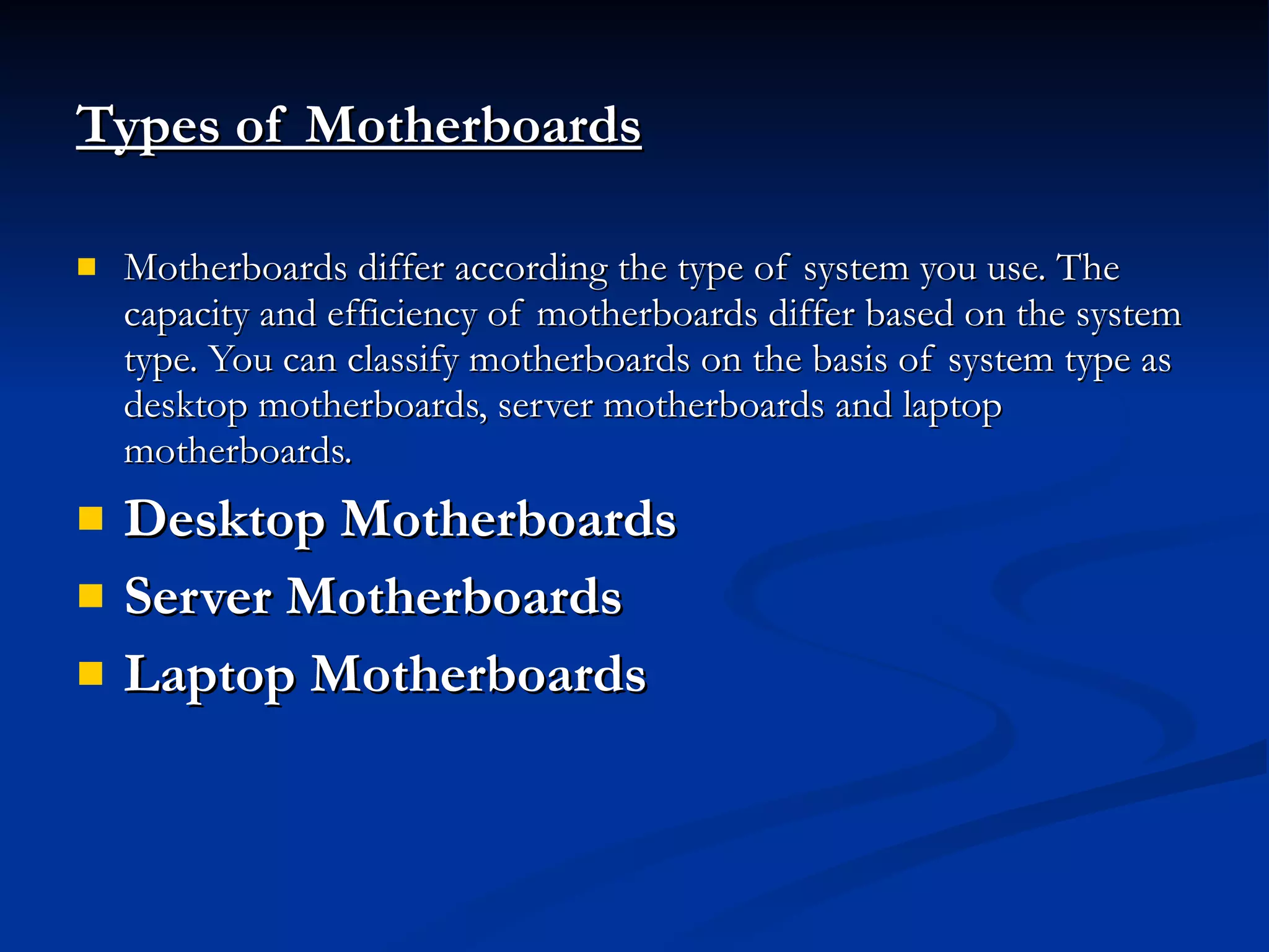 Types of Motherboards   Motherboards differ according the type of system you use. The capacity and efficiency of motherboards differ based on the system type. You can classify motherboards on the basis of system type as desktop motherboards, server motherboards and laptop motherboards.  Desktop Motherboards  Server Motherboards  Laptop Motherboards  