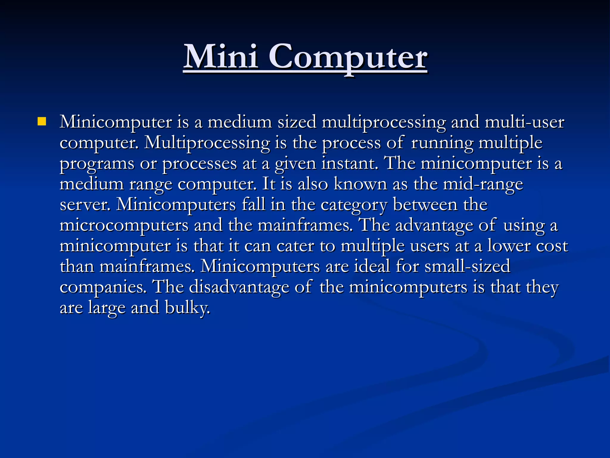 Mini Computer Minicomputer is a medium sized multiprocessing and multi-user computer. Multiprocessing is the process of running multiple programs or processes at a given instant. The minicomputer is a medium range computer. It is also known as the mid-range server. Minicomputers fall in the category between the microcomputers and the mainframes. The advantage of using a minicomputer is that it can cater to multiple users at a lower cost than mainframes. Minicomputers are ideal for small-sized companies. The disadvantage of the minicomputers is that they are large and bulky.  