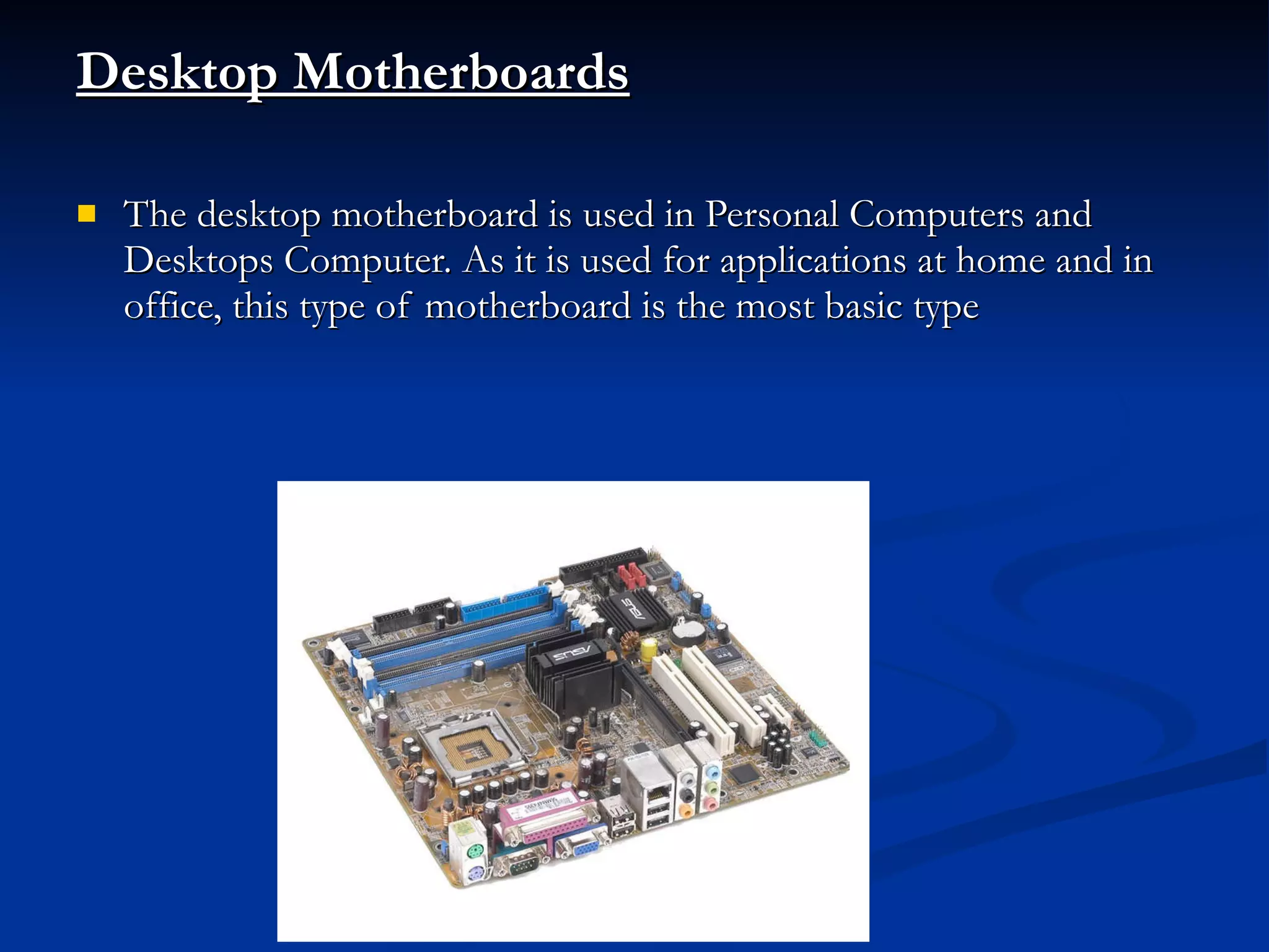 Desktop Motherboards The desktop motherboard is used in Personal Computers and Desktops Computer. As it is used for applications at home and in office, this type of motherboard is the most basic type 