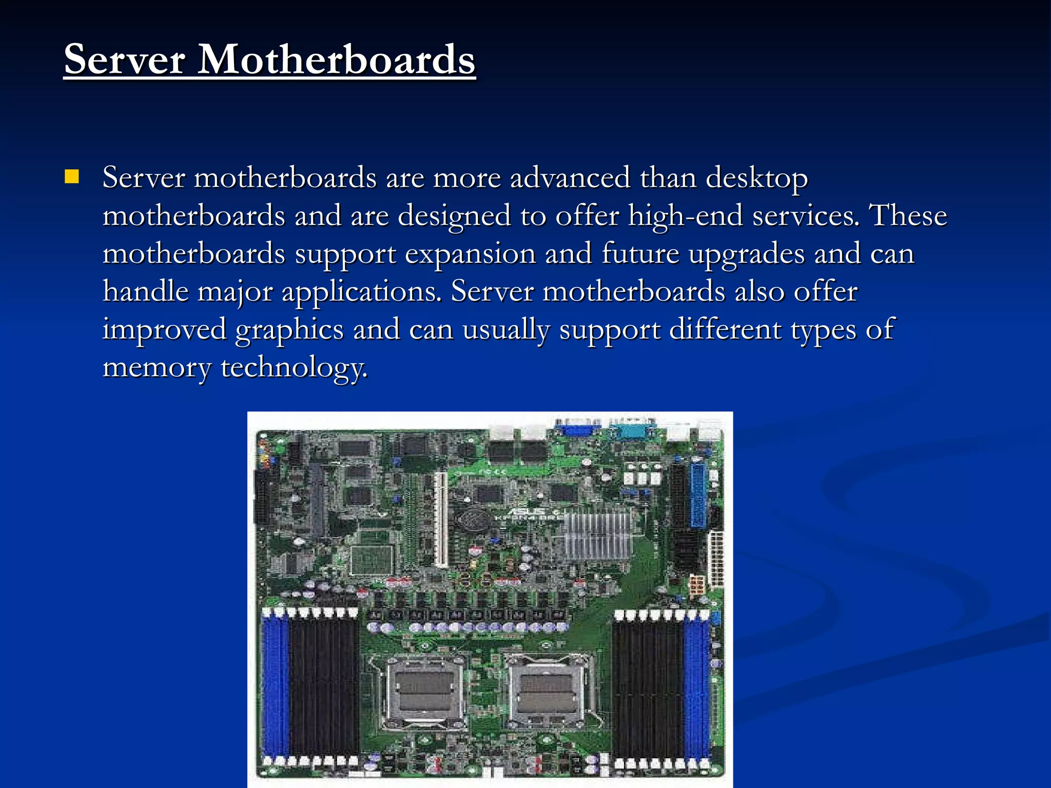 Server Motherboards Server motherboards are more advanced than desktop motherboards and are designed to offer high-end services. These motherboards support expansion and future upgrades and can handle major applications. Server motherboards also offer improved graphics and can usually support different types of memory technology. 