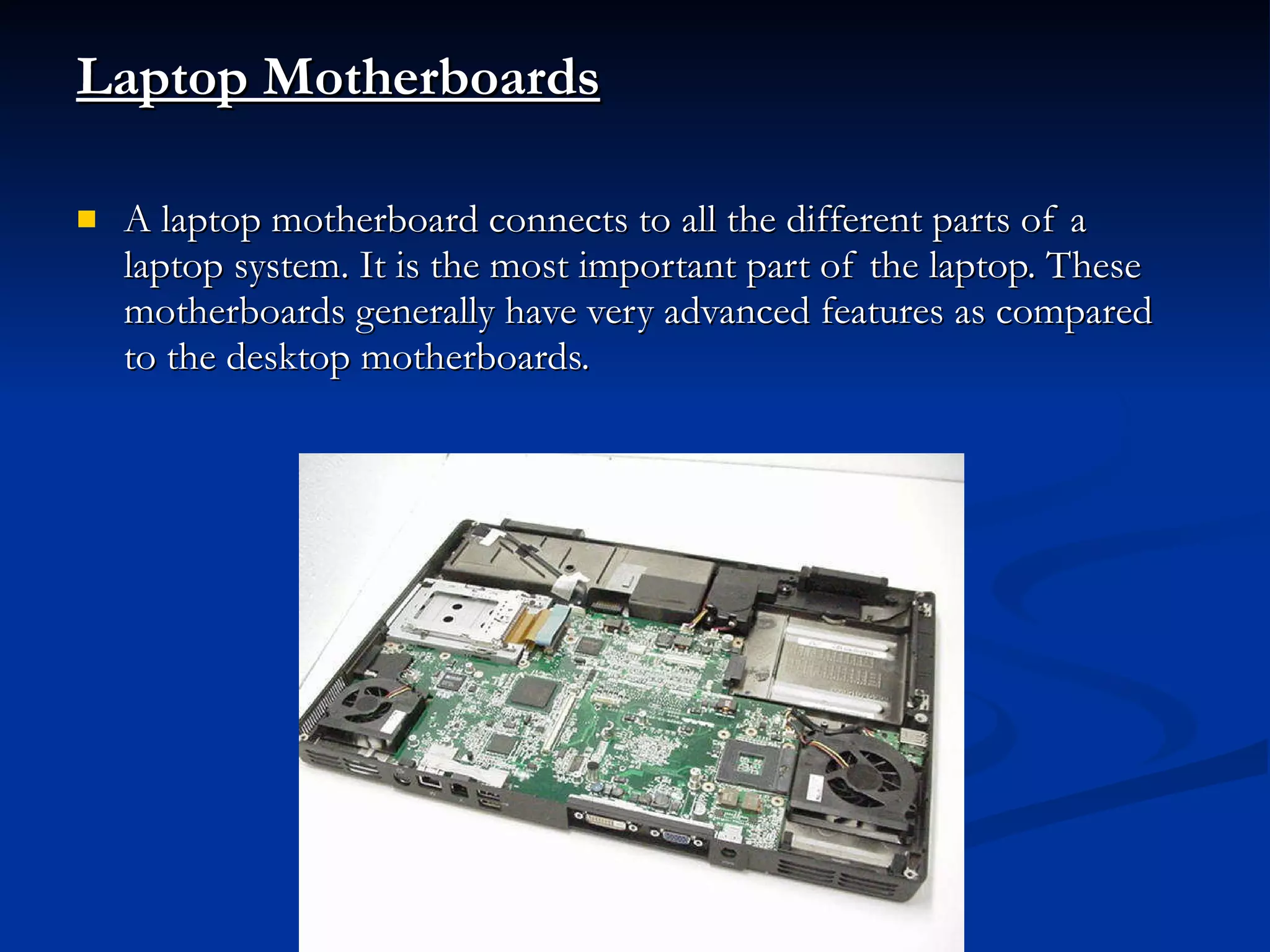 Laptop Motherboards   A laptop motherboard connects to all the different parts of a laptop system. It is the most important part of the laptop. These motherboards generally have very advanced features as compared to the desktop motherboards. 
