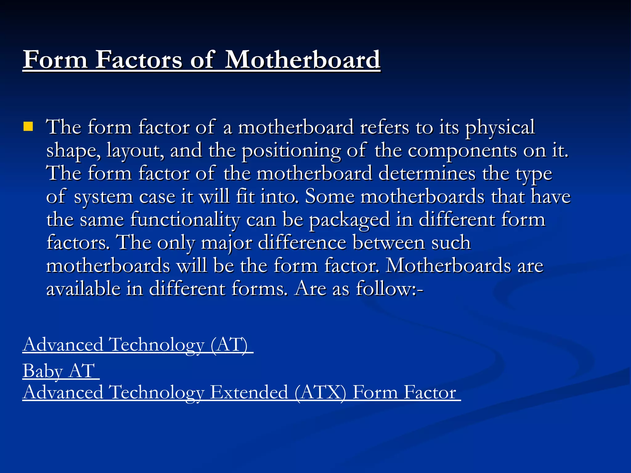 Form Factors of Motherboard The form factor of a motherboard refers to its physical shape, layout, and the positioning of the components on it. The form factor of the motherboard determines the type of system case it will fit into. Some motherboards that have the same functionality can be packaged in different form factors. The only major difference between such motherboards will be the form factor. Motherboards are available in different forms. Are as follow:- Advanced Technology (AT)  Baby AT  Advanced Technology Extended (ATX) Form Factor  