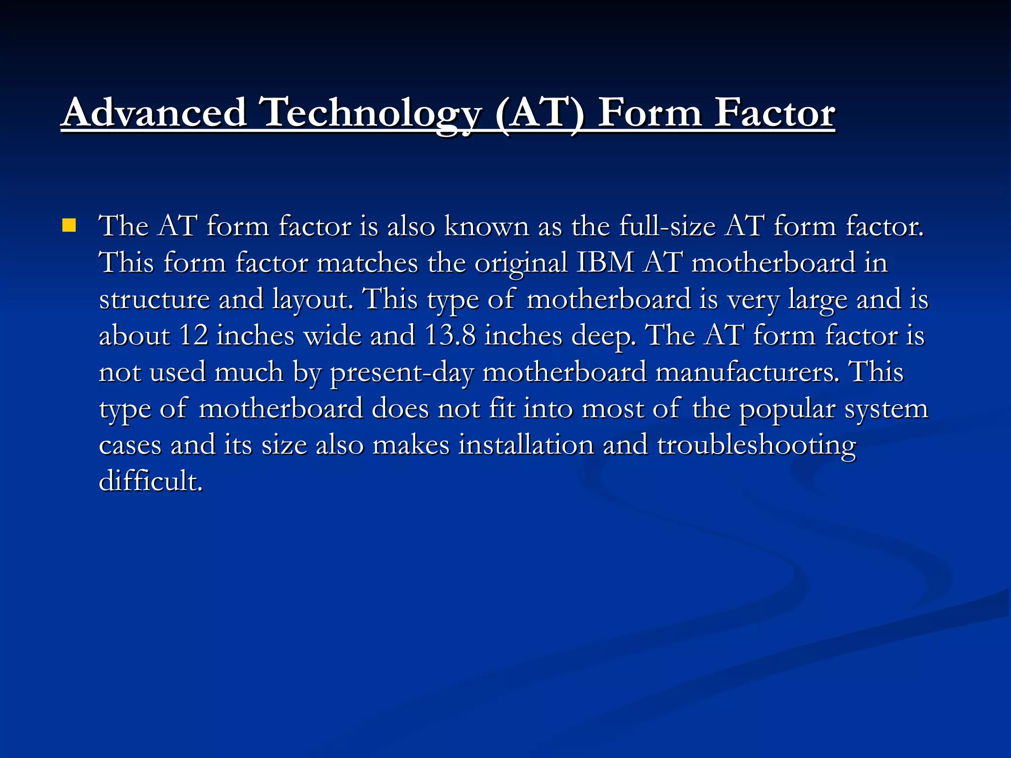 Advanced Technology (AT) Form Factor The AT form factor is also known as the full-size AT form factor. This form factor matches the original IBM AT motherboard in structure and layout. This type of motherboard is very large and is about 12 inches wide and 13.8 inches deep. The AT form factor is not used much by present-day motherboard manufacturers. This type of motherboard does not fit into most of the popular system cases and its size also makes installation and troubleshooting difficult. 