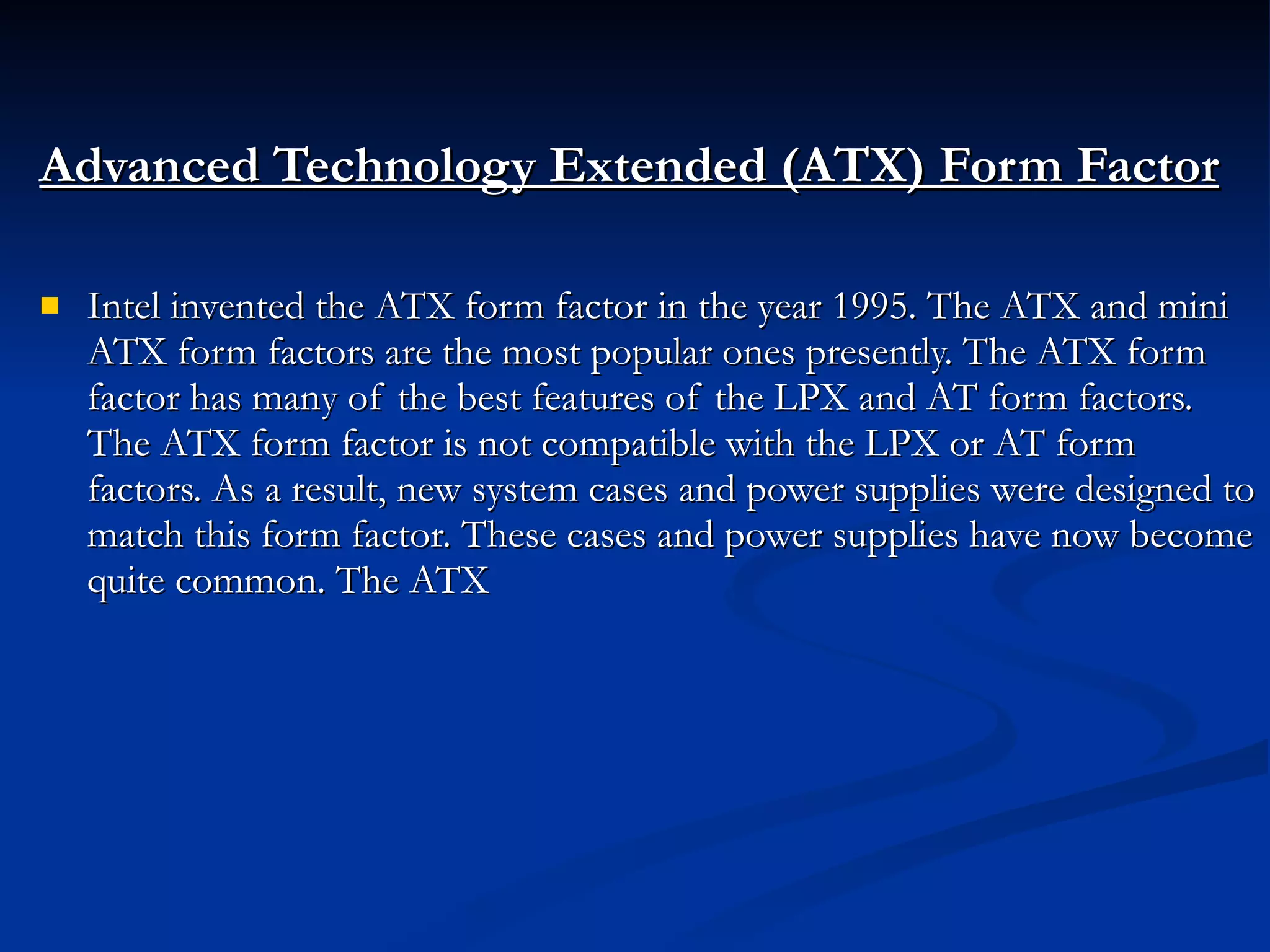 Advanced Technology Extended (ATX) Form Factor Intel invented the ATX form factor in the year 1995. The ATX and mini ATX form factors are the most popular ones presently. The ATX form factor has many of the best features of the LPX and AT form factors. The ATX form factor is not compatible with the LPX or AT form factors. As a result, new system cases and power supplies were designed to match this form factor. These cases and power supplies have now become quite common. The ATX 
