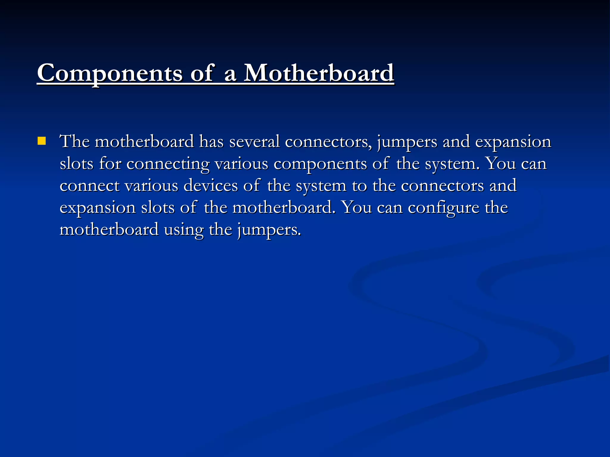 Components of a Motherboard   The motherboard has several connectors, jumpers and expansion slots for connecting various components of the system. You can connect various devices of the system to the connectors and expansion slots of the motherboard. You can configure the motherboard using the jumpers. 