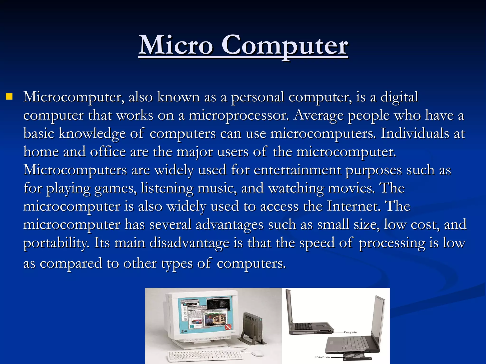 Micro Computer Microcomputer, also known as a personal computer, is a digital computer that works on a microprocessor. Average people who have a basic knowledge of computers can use microcomputers. Individuals at home and office are the major users of the microcomputer. Microcomputers are widely used for entertainment purposes such as for playing games, listening music, and watching movies. The microcomputer is also widely used to access the Internet. The microcomputer has several advantages such as small size, low cost, and portability. Its main disadvantage is that the speed of processing is low as compared to other types of computers.   