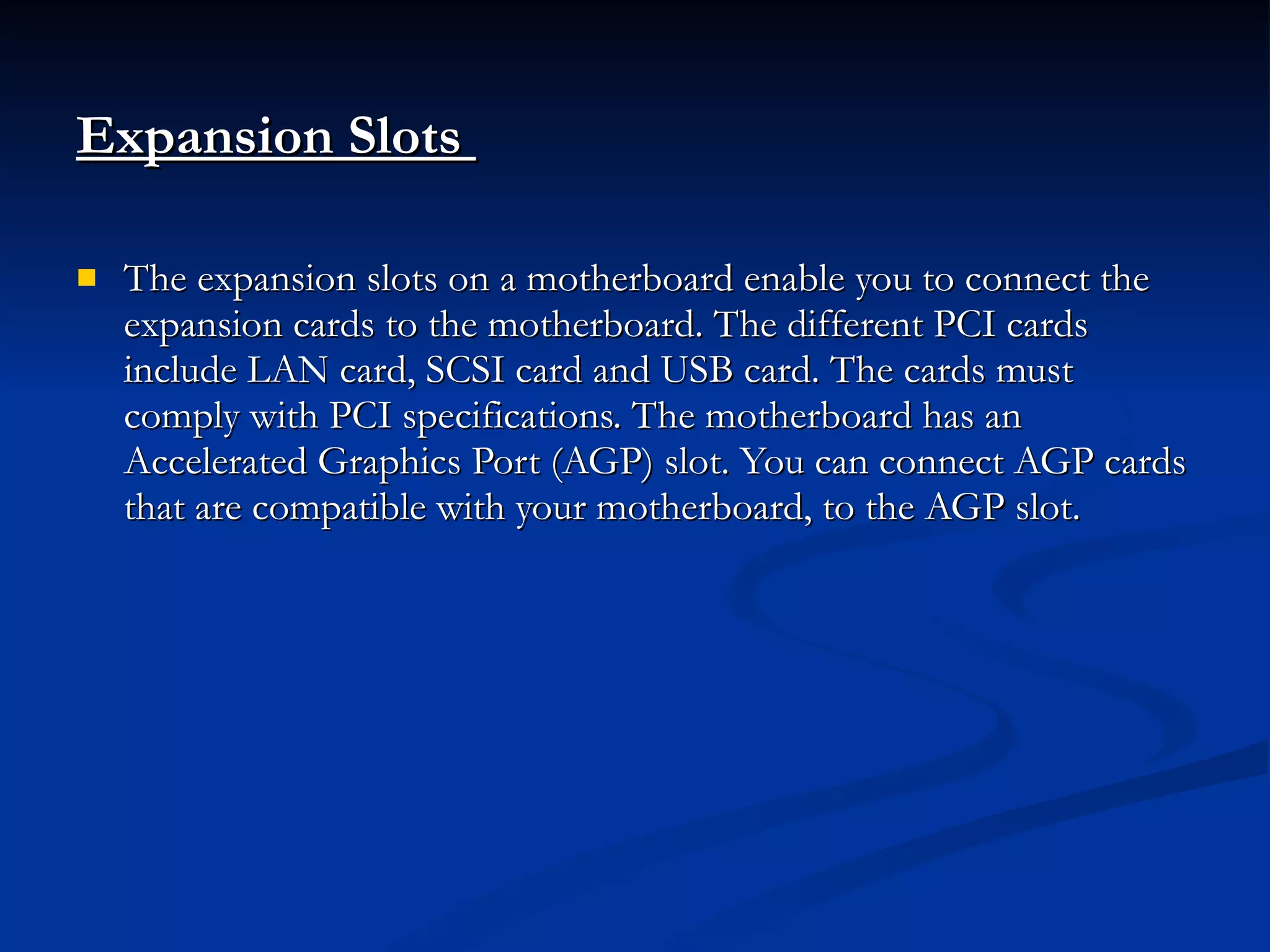 Expansion Slots  The expansion slots on a motherboard enable you to connect the expansion cards to the motherboard. The different PCI cards include LAN card, SCSI card and USB card. The cards must comply with PCI specifications. The motherboard has an Accelerated Graphics Port (AGP) slot. You can connect AGP cards that are compatible with your motherboard, to the AGP slot. 