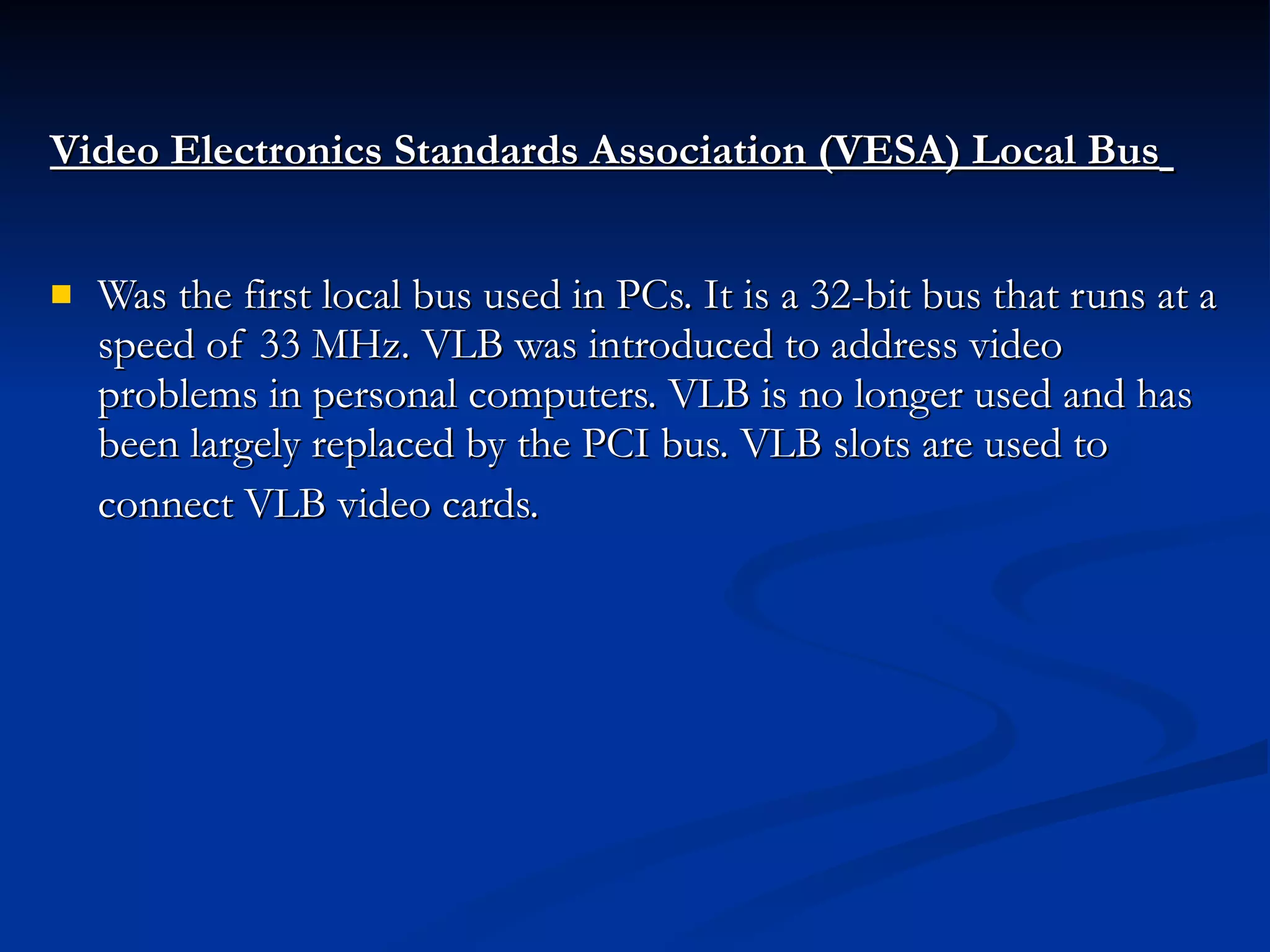 Video Electronics Standards Association (VESA) Local Bus   Was the first local bus used in PCs. It is a 32-bit bus that runs at a speed of 33 MHz. VLB was introduced to address video problems in personal computers. VLB is no longer used and has been largely replaced by the PCI bus. VLB slots are used to connect VLB video cards.   