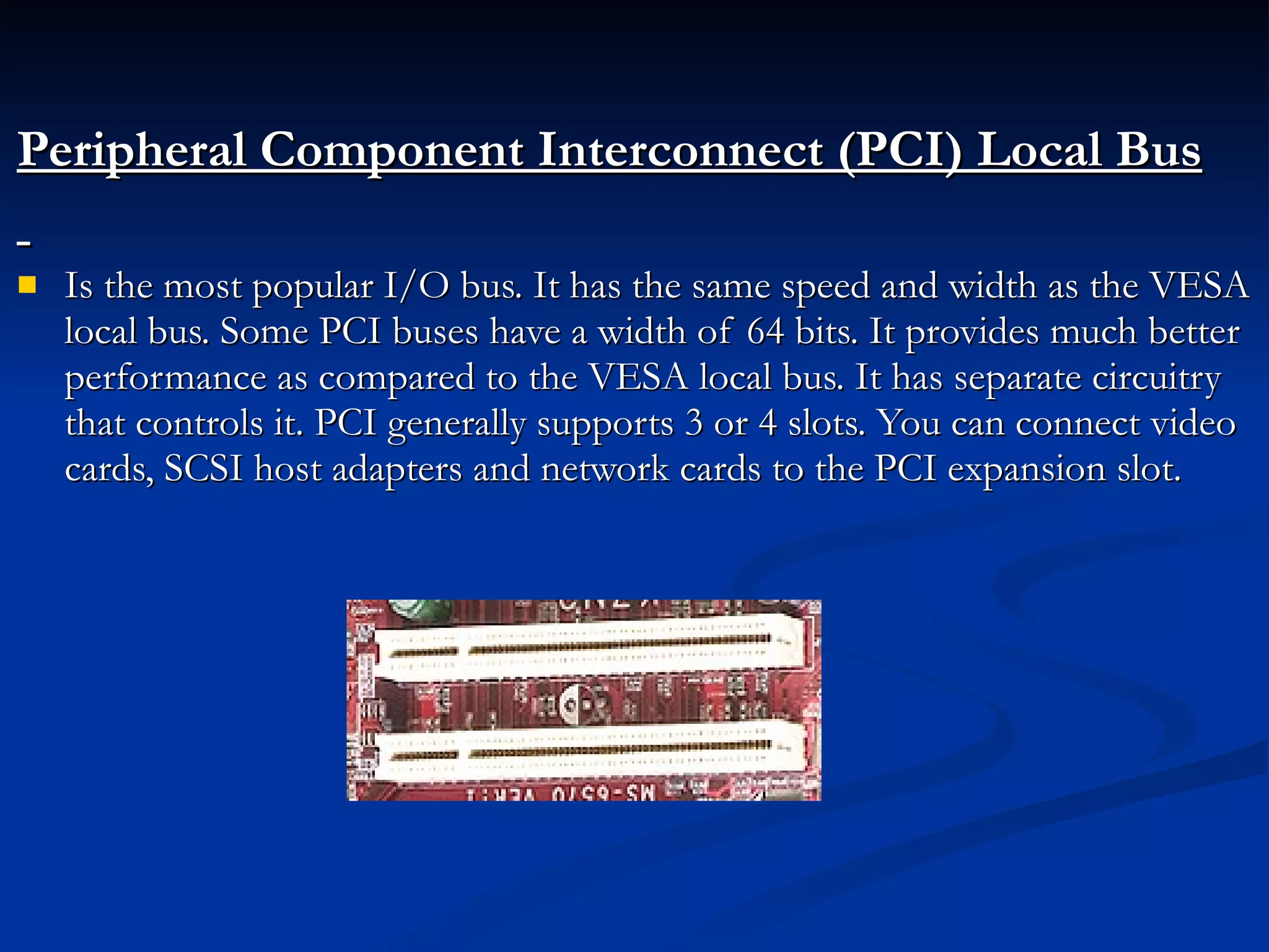 Peripheral Component Interconnect (PCI) Local Bus Is the most popular I/O bus. It has the same speed and width as the VESA local bus. Some PCI buses have a width of 64 bits. It provides much better performance as compared to the VESA local bus. It has separate circuitry that controls it. PCI generally supports 3 or 4 slots. You can connect video cards, SCSI host adapters and network cards to the PCI expansion slot. 