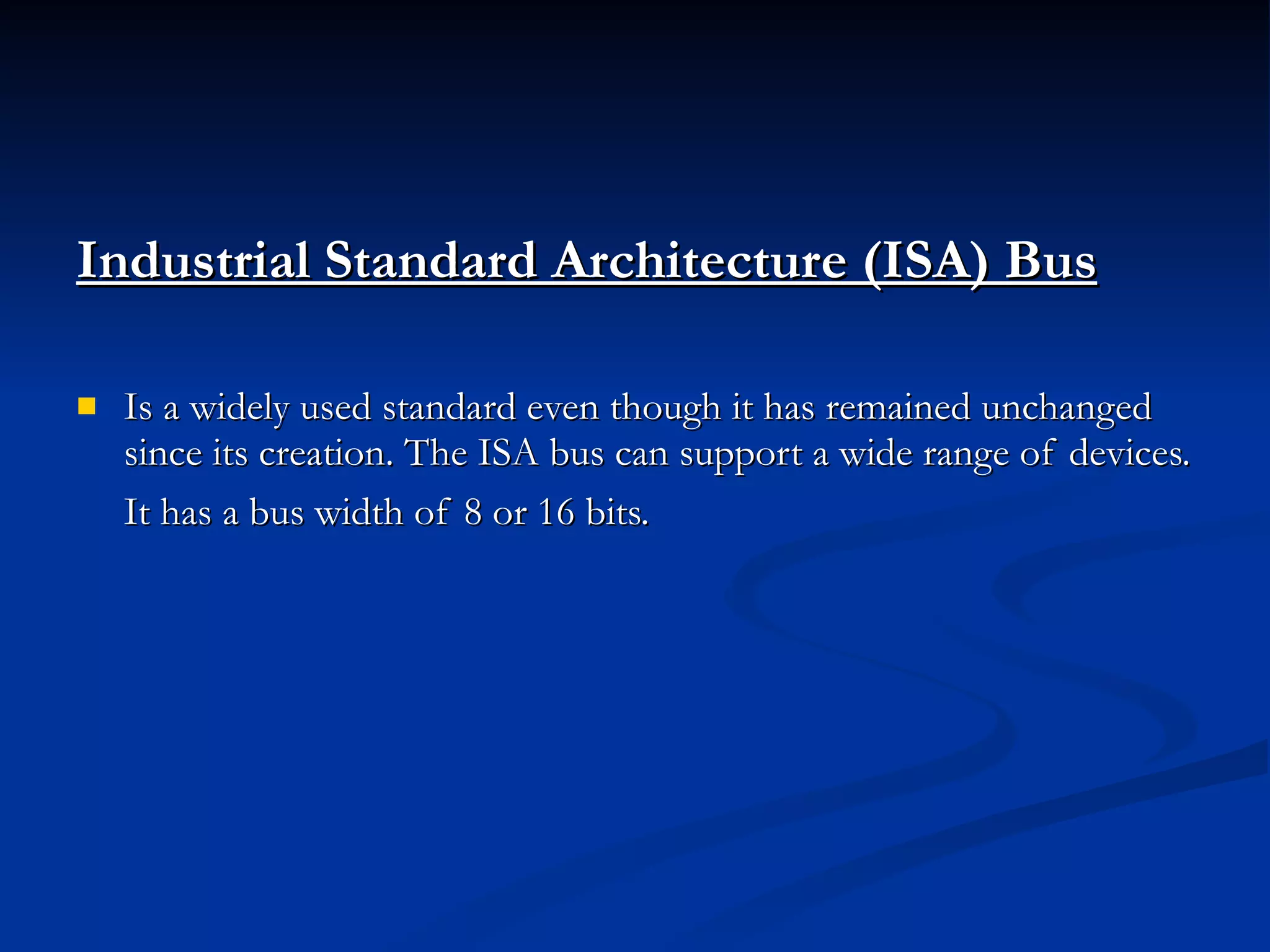 Industrial Standard Architecture (ISA) Bus Is a widely used standard even though it has remained unchanged since its creation. The ISA bus can support a wide range of devices. It has a bus width of 8 or 16 bits.   