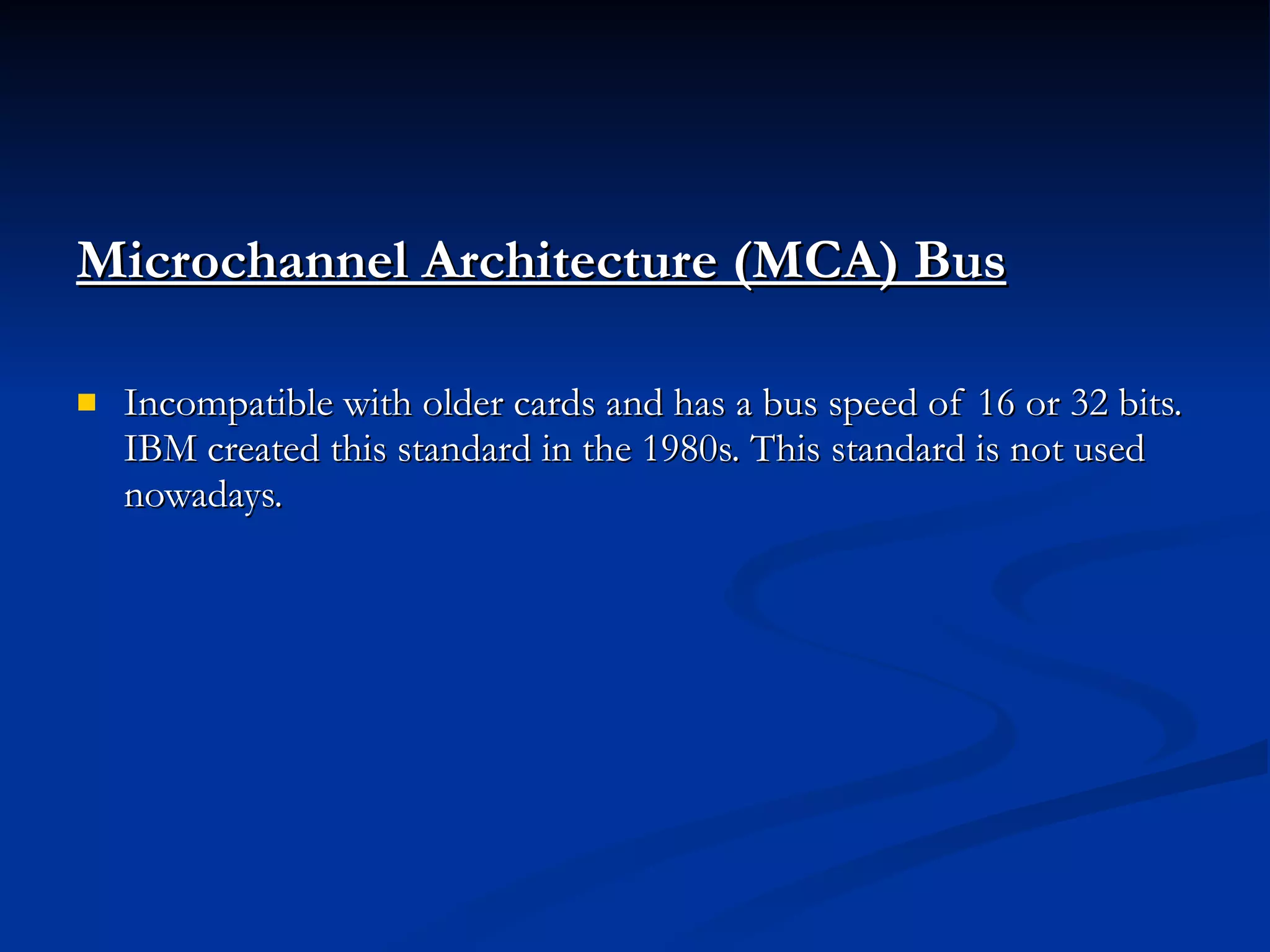 Microchannel Architecture (MCA) Bus   Incompatible with older cards and has a bus speed of 16 or 32 bits. IBM created this standard in the 1980s. This standard is not used nowadays.  