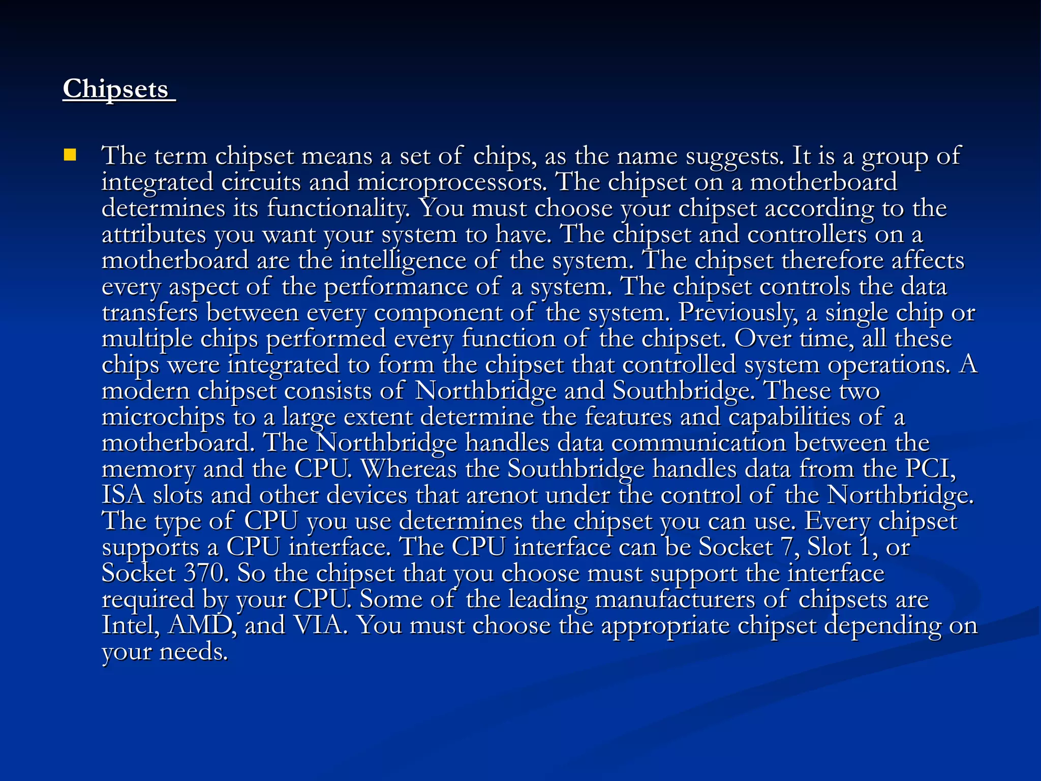 Chipsets  The term chipset means a set of chips, as the name suggests. It is a group of integrated circuits and microprocessors. The chipset on a motherboard determines its functionality. You must choose your chipset according to the attributes you want your system to have. The chipset and controllers on a motherboard are the intelligence of the system. The chipset therefore affects every aspect of the performance of a system. The chipset controls the data transfers between every component of the system. Previously, a single chip or multiple chips performed every function of the chipset. Over time, all these chips were integrated to form the chipset that controlled system operations. A modern chipset consists of Northbridge and Southbridge. These two microchips to a large extent determine the features and capabilities of a motherboard. The Northbridge handles data communication between the memory and the CPU. Whereas the Southbridge handles data from the PCI, ISA slots and other devices that arenot under the control of the Northbridge. The type of CPU you use determines the chipset you can use. Every chipset supports a CPU interface. The CPU interface can be Socket 7, Slot 1, or Socket 370. So the chipset that you choose must support the interface required by your CPU. Some of the leading manufacturers of chipsets are Intel, AMD, and VIA. You must choose the appropriate chipset depending on your needs. 