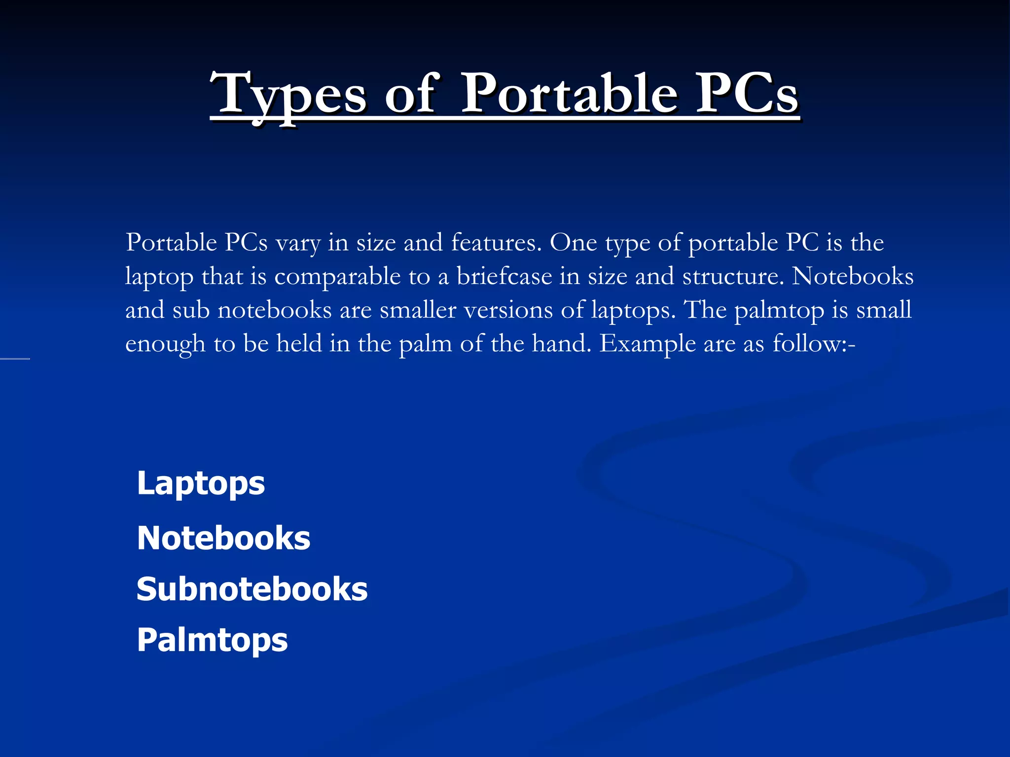 Types of Portable PCs Laptops  Notebooks  Subnotebooks  Palmtops  Portable PCs vary in size and features. One type of portable PC is the laptop that is comparable to a briefcase in size and structure. Notebooks and sub notebooks are smaller versions of laptops. The palmtop is small enough to be held in the palm of the hand. Example are as follow:-           