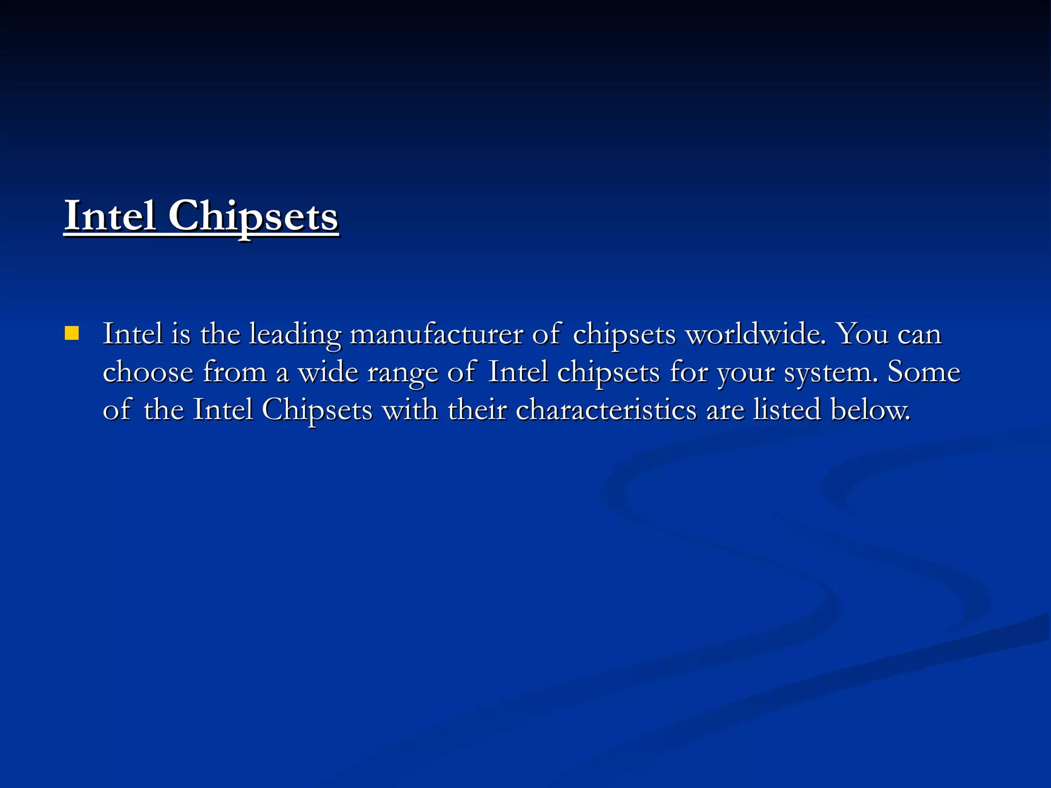 Intel Chipsets   Intel is the leading manufacturer of chipsets worldwide. You can choose from a wide range of Intel chipsets for your system. Some of the Intel Chipsets with their characteristics are listed below. 