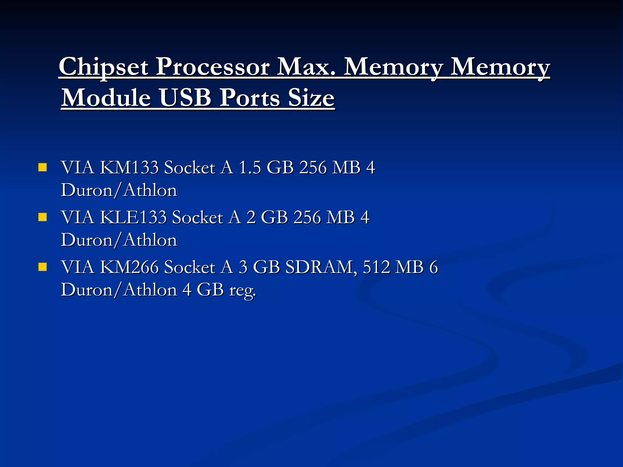 Chipset Processor Max. Memory Memory Module USB Ports Size   VIA KM133 Socket A 1.5 GB 256 MB 4 Duron/Athlon  VIA KLE133 Socket A 2 GB 256 MB 4 Duron/Athlon  VIA KM266 Socket A 3 GB SDRAM, 512 MB 6  Duron/Athlon 4 GB reg. 
