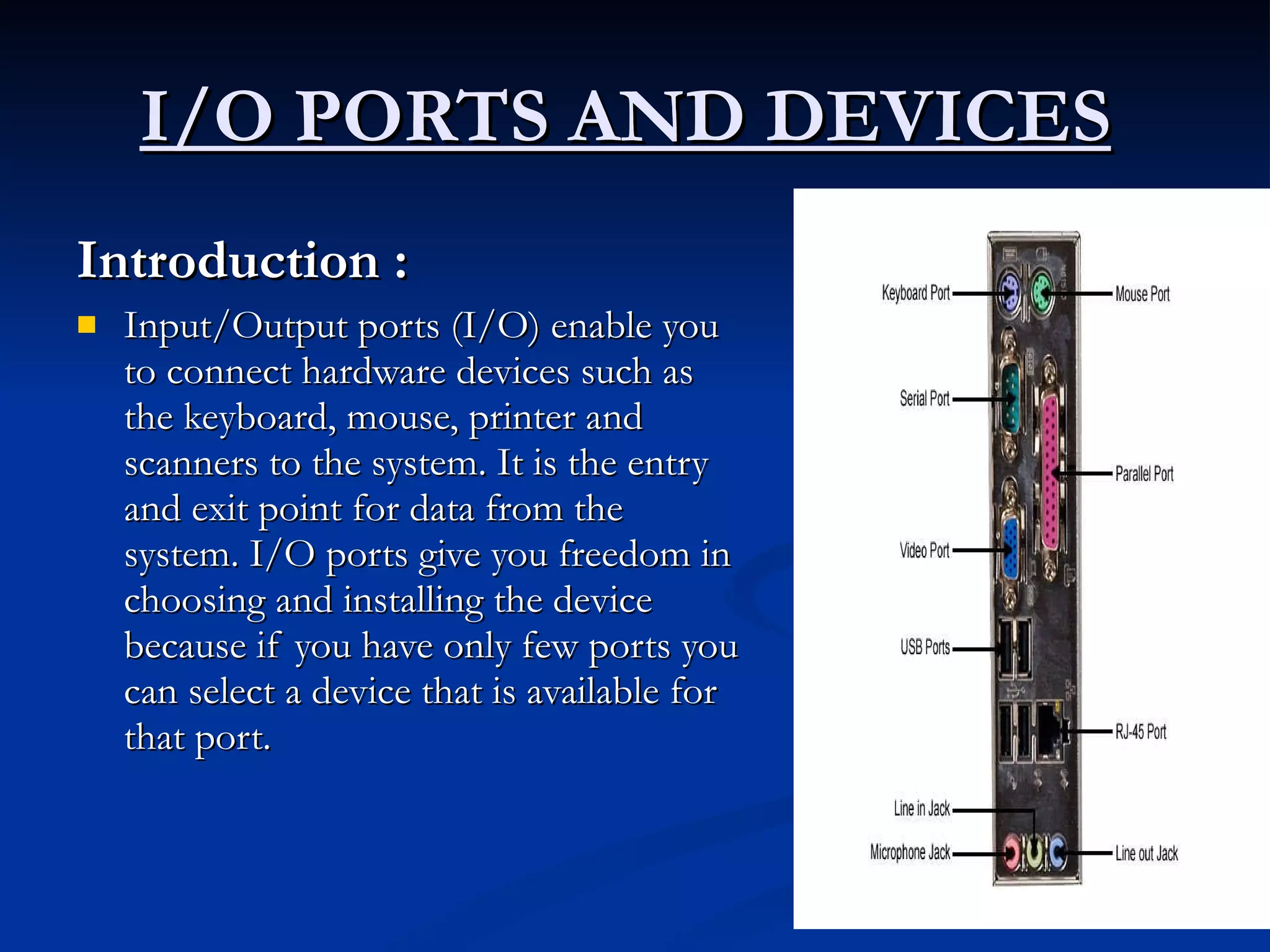 I/O PORTS AND DEVICES   Introduction :   Input/Output ports (I/O) enable you to connect hardware devices such as the keyboard, mouse, printer and scanners to the system. It is the entry and exit point for data from the system. I/O ports give you freedom in choosing and installing the device because if you have only few ports you can select a device that is available for that port. 