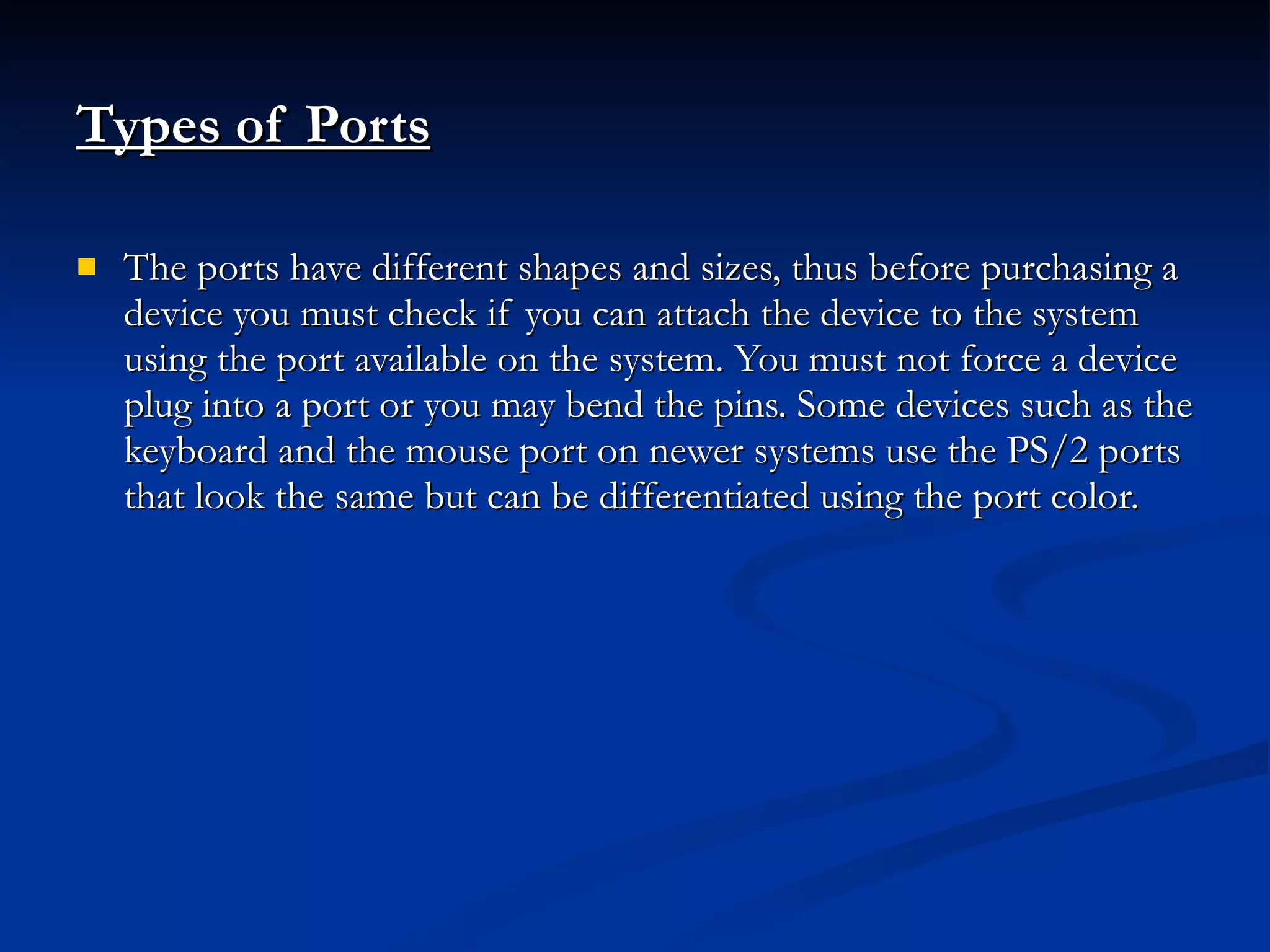 Types of Ports   The ports have different shapes and sizes, thus before purchasing a device you must check if you can attach the device to the system using the port available on the system. You must not force a device plug into a port or you may bend the pins. Some devices such as the keyboard and the mouse port on newer systems use the PS/2 ports that look the same but can be differentiated using the port color. 