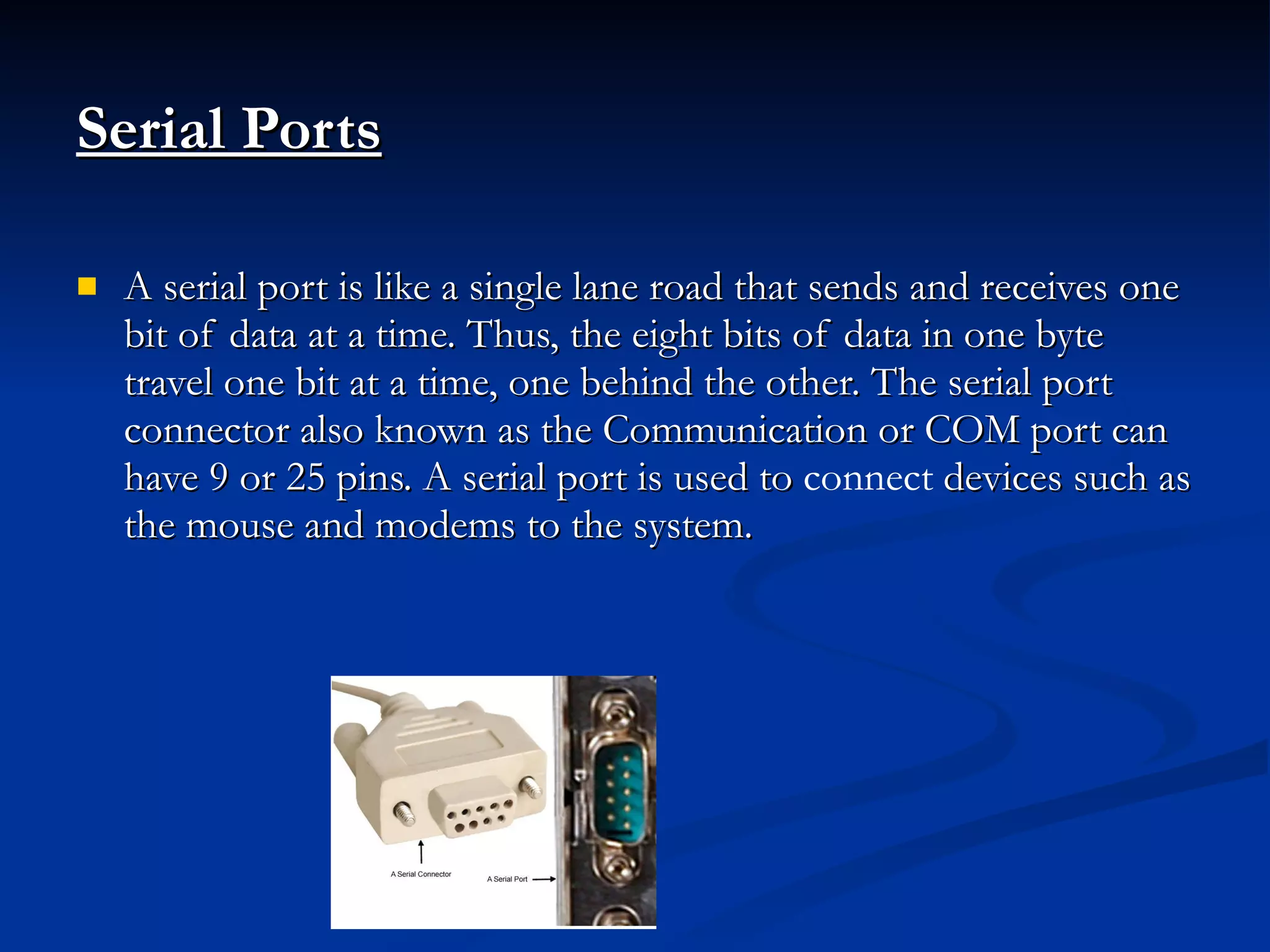 Serial Ports A serial port is like a single lane road that sends and receives one bit of data at a time. Thus, the eight bits of data in one byte travel one bit at a time, one behind the other. The serial port connector also known as the Communication or COM port can have 9 or 25 pins. A serial port is used to  connect  devices such as the mouse and modems to the system. 